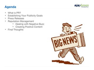 Agenda
• What is PR?
• Establishing Your Publicity Goals
• Press Releases
• Reputation Management
       • Dealing with Negative Buzz
       • Creating Positive Content
• Final Thoughts
 