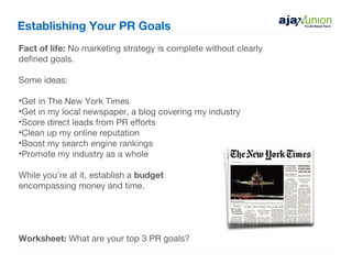 Establishing Your PR Goals
Fact of life: No marketing strategy is complete without clearly
defined goals.

Some ideas:

•Get in The New York Times
•Get in my local newspaper, a blog covering my industry
•Score direct leads from PR efforts
•Clean up my online reputation
•Boost my search engine rankings
•Promote my industry as a whole

While you’re at it, establish a budget
encompassing money and time.




Worksheet: What are your top 3 PR goals?
 