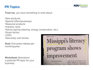 PR Topics
Trust me, you have something to write about.

•New products
•Special offers/giveaways
•Seasonal products
•Industry news
•Advice (spring cleaning, energy conservation, etc.)
•Scare tactics
•UVPs
•Genuinely cool stories

Goal: One press release per
month/quarter.



Worksheet: Brainstorm
a potential PR topic for your
business.
 