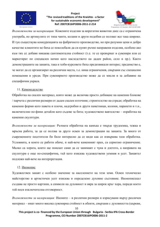 10
This project is co- financed by the European Union through Bulgaria - Serbia IPA Cross-Border
Programme, CCI Number 2007CB16IPO006-2011-2
Възможности за валоризация: Кожените изделия за впрегатни животни днес са с ограничена
употреба, но артикулите от типа чанти, колани и други подобни се ползват все така широко.
И тук съществува конкуренцията на фабричното производство, но при разумни цени и добро
качество клиентите не биха се поколебали да си купят ръчно направени изделия, особено ако
към тях се добави някаква сантиментална стойност (т.е. те се превърнат в сувенири или се
маркетират по специален начин като наследството на даден район, село и пр.). Както
демонстрациите на занаята, така и хоби-курсовете биха предизвикали интерес; предимство е,
че могат да се организират на различни места, т.е. няма ограничения, свързани със специални
помещения и уреди. При сувенирното производство може да се мисли и за добавяне на
специфични украси.
11. Каменоделство
Обработка на скален материал, която може да включва просто добиване на каменни блокове
/ парчета с различни размери от даден скален източник; строителство на сгради; обработка на
каменни форми като павета и плочи, надгробни и други паметници, колони, парапети и т.н.,
включително по-фини детайли като съдове за бита; художествено ваятелство – изработка на
каменни скулптури.
Възможности за валоризация: Ръчната обработка на камъка е твърде трудоемка, тежка и
мръсна работа, за да се ползва за друго освен за демонстрации на занаята. За много от
съвременните посетители би било интересно да се види как се извършва тази обработка.
Условията, в които се работи обаче, и най-вече каменният прах, са сериозно ограничение.
Малко са хората, които ще поискат сами да се занимаят с чука и длетото, а направата на
скулптури е още по-специфична, тъй като изисква художествени уемния и усет. Занаятът
подлежи най-вече на интерпретация.
12. Иконопис
Художествен занаят с особено значение за населението на тези земи. Освен техническо
майсторство и артистичен усет изисква и определено духовно състояние. Иконописецът
създава не просто картини, а символи на духовност и вяра за широк кръг хора, поради което
той носи изключителна отговорност.
Възможности за валоризация: Иконите – в различни размери и изрисувани върху различен
материал – имат много висока сувенирна стойност в обекти, свързани с духовността (църкви,
 