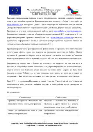 13
This project is co- financed by the European Union through Bulgaria - Serbia IPA Cross-Border
Programme, CCI Number 2007CB16IPO006-2011-2
Разгласата за празника се извършва отчасти по гореописания начин (с официални покани),
отчасти чрез медийни партньори. Традиционен медиен партньор е „Дарик“ – чрез сайта си
www.dariknews.bg и чрез радио „Дарик“. Други партньори на регионално ниво са агенция
„Фокус Нюз“ (и съответният информационен сайт), ТВ Канал „Пирин“ и Радио Благоевград.
Програмата е отразена в информационни сайтове като www.peika.bg , www.infomreja.bg .
Националните новинарски медии обичайно отразяват проявата СЛЕД провеждането й, под
формата на репортажи. Празникът има собствен сайт – www.cherryfest.kustendil.bg с последно
публикувана информация от 2010 г. и собствена фейсбук-страничка под името Празник на
черешата, където обаче стоят последни новини от 2011 г.
Преглед на предлагането чрез туристически фирми показа, че Празникът вече присъства като
туристическа оферта, главно под формата на еднодневна екскурзия от София. Оферти
предлагат 4 туристически фирми, като в програмата е включено посещение на Земенски
манастир, исторически обекти в самия Кюстендил и Кадин мост в съседното село Невестино.
Фестивали със същото име – Празник на черешата – се провеждат на още три места в
България, и то преди Празника в Кюстендил: в град Куклен край Пловдив (началото на юни),
старозагорското село Кирилово (също началото на юни) и село Габарево до Павел баня
(средата на юни). Хубавото е, че тези празници, поне засега, не могат да се мерят по
популярност с Кюстендилския, но е важно да се има предвид потенциалната конкуренция.
През 2015 г. се предвижда Празникът да е само 1 ден, на 27 юни (събота), като се включат
традиционните вече елементи, изброени по-горе, и занаятчийски шатри, осигурени по
настоящия проект.
Пазарен анализ:
Силни страни Слаби страни
Празникът на черешата в Кюстендил вече
е утвърдена проява с изградена традиция
Разгласата е недостатъчна; възможно е
объркване с други прояви със- същото
наименование в други части на България
Спазват се приблизително едни и същи
периоди на провеждане
Необходима е по-голяма диверсификация
на програмата
 