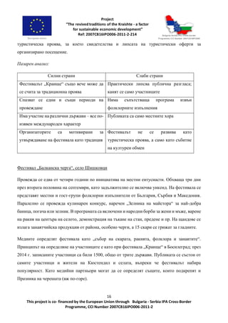 16
This project is co- financed by the European Union through Bulgaria - Serbia IPA Cross-Border
Programme, CCI Number 2007CB16IPO006-2011-2
туристическа проява, за което свидетелства и липсата на туристически оферти за
организирано посещение.
Пазарен анализ:
Силни страни Слаби страни
Фестивалът „Краище“ също вече може да
се счита за традиционна проява
Практически липсва публична разгласа;
канят се само участниците
Спазват се едни и същи периоди на
провеждане
Няма съпътстваща програма извън
фолклорните изпълнения
Има участие на различни държави – все по-
изявен международен характер
Публиката са само местните хора
Организаторите са мотивирани за
утвърждаване на фестивала като традиция
Фестивалът не се развива като
туристическа проява, а само като събитие
на културен обмен
Фестивал „Балканска черга“, село Шишковци
Провежда се едва от четири години по инициатива на местни ентусиасти. Обхваща три дни
през втората половина на септември, като задължително се включва уикенд. На фестивала се
представят местни и гост-групи фолклорни изпълнители от България, Сърбия и Македония.
Паралелно се провежда кулинарен конкурс, наречен „Зелника на майстора“ за най-добра
баница, погача или зелник. В програмата са включени и народни борби за жени и мъже, варене
на ракия на центъра на селото, демонстрация на тъкане на стан, предене и пр. На щандове се
излага занаятчийска продукция от района, особено черги, а 15 скари се грижат за гладните.
Медиите определят фестивала като „събор на скарата, ракията, фолклора и занаятите“.
Принципът на определяне на участниците е като при фестивала „Краище“ в Босилеград; през
2014 г. записаните участници са били 1500, общо от трите държави. Публиката се състои от
самите участници и жители на Кюстендил и селата, въпреки че фестивалът набира
популярност. Като медийни партньори могат да се определят същите, които подкрепят и
Празника на черешата (вж по-горе).
 