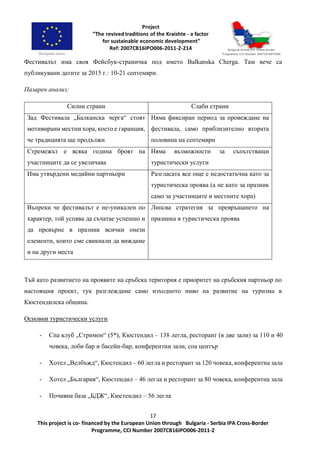 17
This project is co- financed by the European Union through Bulgaria - Serbia IPA Cross-Border
Programme, CCI Number 2007CB16IPO006-2011-2
Фестивалът има своя Фейсбук-страничка под името Balkanska Cherga. Там вече са
публикувани датите за 2015 г.: 10-21 септември.
Пазарен анализ:
Силни страни Слаби страни
Зад Фестивала „Балканска черга“ стоят
мотивирани местни хора, което е гаранция,
че традицията ще продължи
Няма фиксиран период за провеждане на
фестивала, само приблизително втората
половина на септември
Стремежът е всяка година броят на
участниците да се увеличава
Няма възможности за съпътстващи
туристически услуги
Има утвърдени медийни партньори Разгласата все още е недостатъчна като за
туристическа проява (а не като за празник
само за участниците и местните хора)
Въпреки че фестивалът е не-уникален по
характер, той успява да съчатае успешно и
да превърне в празник всички онези
елементи, които сме свикнали да виждаме
и на други места
Липсва стратегия за превръщането на
празника в туристическа проява
Тъй като развитието на проявите на сръбска територия е приоритет на сръбския партньор по
настоящия проект, тук разглеждаме само изходното ниво на развитие на туризма в
Кюстендилска община.
Основни туристически услуги
- Спа клуб „Стримон“ (5*), Кюстендил – 138 легла, ресторант (в две зали) за 110 и 40
човека, лоби бар и басейн-бар, конферентни зали, спа център
- Хотел „Велбъжд“, Кюстендил – 60 легла и ресторант за 120 човека, конферентна зала
- Хотел „България“, Кюстендил – 46 легла и ресторант за 80 човека, конферентна зала
- Почивна база „БДЖ“, Кюстендил – 56 легла
 