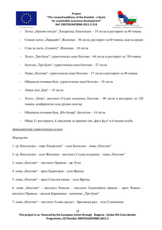 19
This project is co- financed by the European Union through Bulgaria - Serbia IPA Cross-Border
Programme, CCI Number 2007CB16IPO006-2011-2
- Хотел „Орлово гнездо“, Хисарлъка, Кюстендил – 19 легла и ресторант за 40 човека
- Семеен хотел „Парадайз“, Жиленци – 30 легла, ресторант за 60 човека, зала за срещи
- Стаи за гости „Елените“, Жиленци – 10 легла
- Хотел „Три буки“, туристическа зона Осогово – 64 легла и ресторант за 130 човека
- Бунгала „Три буки“, туристическа зона Осогово – 27 легла
- Хижа „Осогово“, туристическа зона Осогово – 37 легла и ресторант за 40 човека
- Общинска почивна база, туристическа зона Осогово – 10 легла
- Ловен дом „Бор“ – 18 легла
- Хотел „Лима“, местност Студен кладенец, Осогово – 40 легла и ресторант за 120
човека, конферентна зала, релакс-център
- Общинска почивна база „Юч бунар“, Богослов – 14 легла
- Общо 21 ресторанта, 6 заведения за хранене тип „фаст фуд“ и 6 нощни клуба
Допълнителни туристически услуги
Маршрути
1. гр. Кюстендил – парк Хисарлъка“ – село Богослов – хижа „Осогово“
2. гр. Кюстендил – село Жиленци – местност Студен кладенец – хижа „Осогово“
3. хижа „Осогово“ – местност Превала – вр. Руен
4. хижа „Осогово“ – връх Църнотрав – село Вратца
5. хижа „Осогово“ – връх Соколов камик – село Вратца
6. хижа „Осогово“ – местност Разкола – местност Ешекчийска орница – връх Човека –
местност Превала – махала Каракашка – комплекс „Три буки“
7. хижа „Осогово“ – местност Голям предел – Брезовски рид – село Слокощица
 