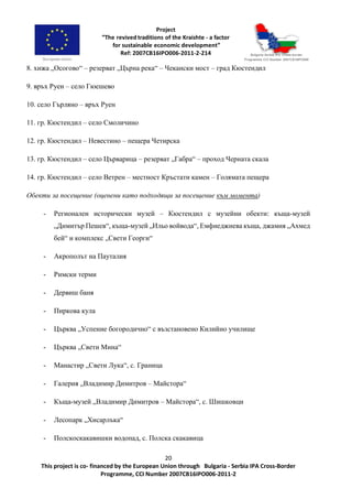 20
This project is co- financed by the European Union through Bulgaria - Serbia IPA Cross-Border
Programme, CCI Number 2007CB16IPO006-2011-2
8. хижа „Осогово“ – резерват „Църна река“ – Чекански мост – град Кюстендил
9. връх Руен – село Гюешево
10. село Гърляно – връх Руен
11. гр. Кюстендил – село Смоличино
12. гр. Кюстендил – Невестино – пещера Четирска
13. гр. Кюстендил – село Църварица – резерват „Габра“ – проход Черната скала
14. гр. Кюстендил – село Ветрен – местност Кръстати камен – Голямата пещера
Обекти за посещение (оценени като подходящи за посещение към момента)
- Регионален исторически музей – Кюстендил с музейни обекти: къща-музей
„Димитър Пешев“, къща-музей „Ильо войвода“, Емфиеджиева къща, джамия „Ахмед
бей“ и комплекс „Свети Георги“
- Акрополът на Пауталия
- Римски терми
- Дервиш баня
- Пиркова кула
- Църква „Успение богородично“ с възстановено Килийно училище
- Църква „Свети Мина“
- Манастир „Свети Лука“, с. Граница
- Галерия „Владимир Димитров – Майстора“
- Къща-музей „Владимир Димитров – Майстора“, с. Шишковци
- Лесопарк „Хисарлъка“
- Полскоскакавишки водопад, с. Полска скакавица
 