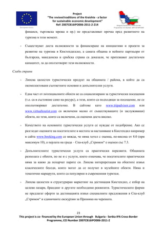 23
This project is co- financed by the European Union through Bulgaria - Serbia IPA Cross-Border
Programme, CCI Number 2007CB16IPO006-2011-2
финанси, търговска мрежа и пр.) не представляват пречка пред развитието на
туризма в този момент.
- Съществуват доста възможности за финансиране на инициативи и проекти за
развитие на туризма в Кюстендилско, а самата община и нейните партньори от
българска, македонска и сръбска страна са доказали, че притежават достатъчен
капацитет, за да оползотворят тези възможности.
Слаби страни
- Липсва цялостен туристически продукт на общината / района, в който да са
окомплектовани съответните основни и допълнителни услуги.
- Една част от потенциалните обекти не са социализирани за туристически посещения
(т.е. са в състояние само на ресурс), а тези, които са подходящи за посещение, не се
оползотворяват достатъчно. В сайтове като www.tripadvisor.com или
www.virtualtourist.com са включени малко от съществуващите (и заслужаващи)
обекти, но тези, които са включени, са оценени доста високо.
- Качеството на основните туристически услуги се нуждае от подобрение. Ако се
разгледат оценките на посетителите в местата за настаняване в Кюстендил например
в сайта www.booking.com се вижда, че няма хотел с оценка, по-висока от 8.0 (при
максимум 10), а перлата на града – Спа-клуб „Стримон“ е оценен със 7.3.
- Допълнителните туристически услуги са практически неразвити. Общината
разполага с обекти, но не и с услуги, което означава, че посетителите практически
няма за какво да похарчат парите си. Липсва интерпретация на обектите извън
класическите беседи, които могат да се получат в музейните обекти. Няма и
тематични маршрути, които са популярни в съвременния туризъм.
- Липсва цялостен и структуриран маркетинг на дестинация Кюстендил, с избор на
целеви пазари, брандинг и другите необходими реквизити. Туристическите фирми
не предлагат оферти за дестинацията извън специалните предложения в Спа-клуб
„Стримон“ и единичните екскурзии за Празника на черешата.
 
