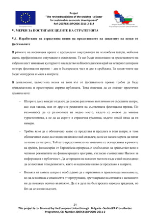 24
This project is co- financed by the European Union through Bulgaria - Serbia IPA Cross-Border
Programme, CCI Number 2007CB16IPO006-2011-2
V. МЕРКИ ЗА ПОСТИГАНЕ ЦЕЛИТЕ НА СТРАТЕГИЯТА
V.1. Изработване на атрактивна визия на представянето на занаятите на всеки от
фестивалите
В рамките на настоящия проект е предвидено закупуването на изложбени шатри, мобилна
сцена, професионално озвучаване и осветление. Те ще бъдат използвани за представянето на
избрани шест занаята от културното наследство на Кюстендилския край на четирите цитирани
по-горе фестивални прояви – две в българската част и две в сръбската. За занаятчиите ще
бъдат осигурени и маси в шатрите.
В допълнение, цялостната визия на този кът от фестивалната проява трябва да бъде
привлекателна и ориентирана спрямо публиката. Това означава да се спазват простички
правила като:
- Шатрите да се виждат отдалеч, да са ясно различими и отличими от съседните шатри,
ако има такива, или от другите реквизити на съответната фестивална проява. По
възможност да се разположат на видно място, където се очаква да минава
туристопотока, а не да са скрити в странична градинка, където никой няма да ги
намери.
- Трябва ясно да е обозначено какво се представя и предлага в тези шатри, и това
обозначение също да е видно възможно най-отдалеч; да не се налага хората да питат
за какво са шатрите. Тъй като представянето на занаятите се осъществява в рамките
на проект, финансиран от Европейска програма, е необходимо да присъстват ясно и
четивно реквизитите на финансиращата програма, съгласно съответните Насоки за
информация и публичност. Да се прецени на всяко от местата къде е най-подходящо
да се поставят тези реквизити, както и надписите какво се представя в шатрите.
- Визията на самите шатри е необходимо да е атрактивна и привличаща вниманието,
но да се внимава с опасността от претрупване, претоварване на сетивата и желанието
ни да покажем всичко възможно. Да е в духа на българската народна традиция, но
без да се клони към кич.
 