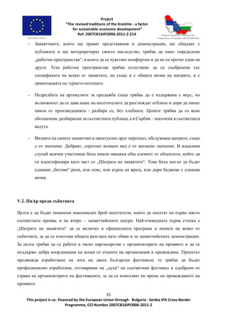 25
This project is co- financed by the European Union through Bulgaria - Serbia IPA Cross-Border
Programme, CCI Number 2007CB16IPO006-2011-2
- Занаятчиите, които ще правят представяния и демонстрации, ще общуват с
публиката и ще интерпретират своето наследство, трябва да имат определени
„работни пространства“, в които да се чувстват комфортно и да не си пречат едни на
други. Тези работни пространства трябва естествено да са съобразени със
спецификата на всеки от занаятите, но също и с общата визия на шатрите, и с
ориентацията на туристо-потоците.
- Подредбата на артикулите за продажба също трябва да е издържана с вкус; по
възможност да се дава шанс на посетителите да разглеждат отблизо и дори да пипат
някои от произведенията - разбира се, без хлебните. Цените трябва да са ясно
обозначени, разбираеми за съответната публика, а в Сърбия – посочени в съответната
валута.
- Визията на самите занаятчии и евентуално друг персонал, обслужващ шатрите, също
е от значение. Добрият, спретнат външен вид е от жизнено значение. В идеалния
случай всички участници биха имали някакъв общ елемент от облеклото, който да
ги идентифицира като част от „Шатрата на занаятите“. Това биха могли да бъдат
еднакви „битови“ ризи, или пояс, или кърпа на врата, или дори баджове с еднаква
визия.
V.2. ПиАр преди събитията
Целта е да бъдат поканени максимален брой посетители, които да посетят на първо място
съответната проява, и на второ – занаятчийските шатри. Най-очевидната първа стъпка е
„Шатрите на занаятите“ да се включат в официалната програма и анонси на всяко от
събитията, за да се използва общата разгласа като обява и за занаятчийските демонстрации.
За целта трябва да се работи в тясно партньорство с организаторите на проявите и да се
поддържа добра координация на всеки от етапите на организация и провеждане. Проектът
предвижда изработване на лога на двата български фестивала; те трябва да бъдат
професионално изработени, отговарящи на „духа“ на съответния фестивал и одобрени от
страна на организаторите на фестивалите, за да се използват по време на провеждането на
проявите.
 