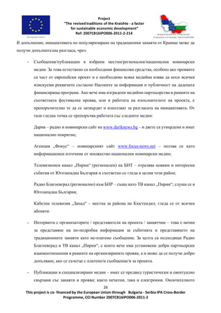 26
This project is co- financed by the European Union through Bulgaria - Serbia IPA Cross-Border
Programme, CCI Number 2007CB16IPO006-2011-2
В допълнение, инициативата по популяризиране на традиционни занаяти от Краище може да
получи допълнителна разгласа, чрез:
- Съобщения/публикации в избрани местни/регионални/национални новинарски
медии. За това естествено са необходими финансови средства, особено ако проявите
са част от европейски проект и е необходимо всяка медийна изява да носи всички
изискуеми реквизити съгласно Насоките за информация и публичност на дадената
финансираща програма. Ако вече има изградени медийни партньорства в рамките на
съответната фестивална проява, или в работата на изпълнителите на проекта, е
препоръчително те да се затвърдят и използват за разгласата на инициативата. От
тази гледна точка се препоръчва работата със следните медии:
Дарик – радио и новинарски сайт на www.dariknews.bg – и двете са утвърдени и имат
национално покритие;
Агенция „Фокус“ – новинарският сайт www.focus-news.net – ползва се като
информационен източник от множество национални новинарски медии;
Телевизионен канал „Пирин“ (регионален) на БНТ – отразява новини и интересни
събития от Югозападна България и съответно се гледа в целия този район;
Радио Благоевград (регионално) към БНР – също като ТВ канал „Пирин“; слуша се в
Югозападна България;
Кабелна телевизия „Запад“ – местна за района на Кюстендил; гледа се от всички
абонати.
- Интервюта с организаторите / представители на проекта / занаятчии – това е начин
за представяне на по-подробна информация за събитията и представянето на
традиционните занаяти като не-платено съобщение. За целта са подходящи Радио
Благоевград и ТВ канал „Пирин“, с които вече има установени добри партньорски
взаимоотношения в рамките на организираните прояви, а и може да се получи добро
допълване, ако се съчетае с платено/и съобщение/я за проекта.
- Публикации в специализирани медии – имат се предвид туристически и евентуално
свързани със занаяти и прояви; както печатни, така и електронни. Окончателното
 