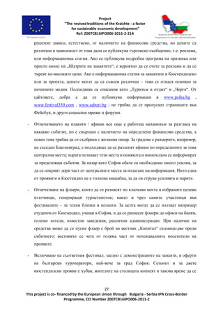 27
This project is co- financed by the European Union through Bulgaria - Serbia IPA Cross-Border
Programme, CCI Number 2007CB16IPO006-2011-2
решение зависи, естествено, от наличието на финансови средства, но цените са
различни в зависимост от това дали се публикува търговско съобщение, т.е. реклама,
или информационна статия. Ако се публикува подробна програма на празника или
просто анонс на „Шатрите на занаятите“, е вероятно да се счете за реклама и да се
търсят по-високите цени. Ако е информационна статия за занаятите в Кюстендилско
или за проекта, цените могат да са съвсем различни – това се отнася основно за
печатните медии. Подходящи са списания като „Туризъм и отдих“ и „Черга“. От
сайтовете, добре е да се публикува информация в www.peika.bg ,
www.festival359.com , www.sabori.bg ; не трябва да се пропускат страниците във
Фейсбук, и други социални мрежи и форуми.
- Отпечатването на плакати / афиши все още е работещ механизъм за разгласа на
някакво събитие, но е свързано с наличието на определени финансови средства, а
освен това трябва да се съобрази с желания пазар. За градове с размерите, например,
на съседен Благоевград, е подходящо да се разлепят афиши по определените за това
централни места; хората познават тези места и понякога и мимоходом се информират
за предстоящи събития. За пазар като София обаче са необходими много усилия, за
да се покрият дори част от централните места за излагане на информация. Нито една
от проявите в Кюстендил не е толкова мащабна, за да си струва усилията и парите.
- Отпечатване на флаери, които да се разнасят по ключови места в избраните целеви
източници, генериращи туристопоток; както и чрез самите участници във
фестивалите – за техни близки и познати. За целта могат да се ползват например
студенти от Кюстендил, учещи в София, и да се разнесат флаери до офиси на банки,
големи хотели, известни заведения, различни администрации. При наличие на
средства може да се пусне флаер с брой на вестник „Капитал“ седмица-две преди
събитието; вестникът се чете от голяма част от потенциалните посетители на
проявите.
- Включване на съответния фестивал, заедно с демонстрациите на занаяти, в оферти
на български туроператори, най-вече за град София. Сезонът и за двете
кюстендилски прояви е хубав; жителите на столицата копнеят в такова време да се
 