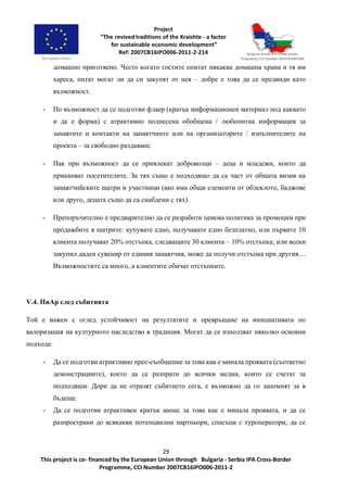 29
This project is co- financed by the European Union through Bulgaria - Serbia IPA Cross-Border
Programme, CCI Number 2007CB16IPO006-2011-2
домашно приготвено. Често когато гостите опитат някаква домашна храна и тя им
хареса, питат могат ли да си закупят от нея – добре е това да се предвиди като
възможност.
- По възможност да се подготви флаер (кратък информационен материал под каквато
и да е форма) с атрактивно поднесена обобщена / любопитна информация за
занаятите и контакти на занаятчиите или на организаторите / изпълнителите на
проекта – за свободно раздаване.
- Пак при възможност да се привлекат доброволци – деца и младежи, които да
приканват посетителите. За тях също е подходящо да са част от общата визия на
занаятчийските шатри и участници (ако има общи елементи от облеклото, баджове
или друго, децата също да са снабдени с тях).
- Препоръчително е предварително да се разработи ценова политика за промоции при
продажбите в шатрите: купувате едно, получавате едно безплатно, или първите 10
клиента получават 20% отстъпка, следващите 30 клиента – 10% отстъпка; или всеки
закупил даден сувенир от единия занаятчия, може да получи отстъпка при другия…
Възможностите са много, а клиентите обичат отстъпките.
V.4. ПиАр след събитията
Той е важен с оглед устойчивост на резултатите и превръщане на инициативата по
валоризация на културното наследство в традиция. Могат да се използват няколко основни
подхода:
- Да се подготви атрактивно прес-съобщение за това как е минала проявата (съответно
демонстрациите), което да се разпрати до всички медии, които се счетат за
подходящи. Дори да не отразят събитието сега, е възможно да го запомнят за в
бъдеще.
- Да се подготви атрактивен кратък анонс за това как е минала проявата, и да се
разпространи до всякакви потенциални партньори, списъци с туроператори; да се
 