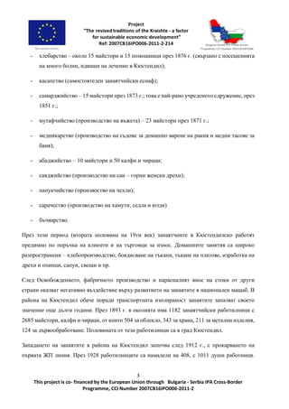 3
This project is co- financed by the European Union through Bulgaria - Serbia IPA Cross-Border
Programme, CCI Number 2007CB16IPO006-2011-2
- хлебарство – около 15 майстори и 15 помощници през 1876 г. (свързано с посещенията
на много болни, идващи на лечение в Кюстендил);
- касапство (самостоятелен занаятчийски еснаф);
- самарджийство – 15 майстори през 1873 г.; това е най-рано учреденото сдружение, през
1851 г.;
- мутафчийство (производство на въжета) – 23 майстори през 1871 г.;
- медникарство (производство на съдове за домашно варене на ракия и медни тасове за
баня);
- абаджийство – 10 майстори и 50 калфи и чираци;
- саяджийство (производство на саи – горни женски дрехи);
- папукчийство (произвоство на чехли);
- сарачество (производство на хамути, седла и юзди)
- бъчварство.
През този период (втората половина на 19ти век) занаятчиите в Кюстендилско работят
предимно по поръчка на клиенти и на търговци за износ. Домашните занятия са широко
разпространени – хлебопроизводство, боядисване на тъкани, тъкане на платове, изработка на
дрехи и опинци, сапун, свещи и пр.
След Освобождението, фабричното производство и нарасналият внос на стоки от други
страни оказват негативно въздействие върху развитието на занаятите в национален мащаб. В
района на Кюстендил обаче поради транспортната изолираност занаятите запазват своето
значение още дълги години. През 1893 г. в околията има 1182 занаятчийски работилници с
2685 майстори, калфи и чираци, от които 504 за облекло, 343 за храна, 211 за метални изделия,
124 за дървообработване. Половината от тези работилници са в град Кюстендил.
Западането на занаятите в района на Кюстендил започва след 1912 г., с прокарването на
първата ЖП линия. През 1928 работилниците са намалели на 408, с 1011 души работници.
 