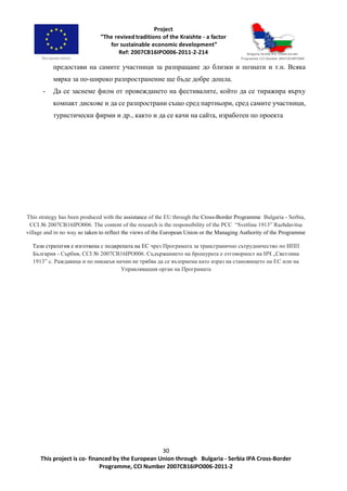 30
This project is co- financed by the European Union through Bulgaria - Serbia IPA Cross-Border
Programme, CCI Number 2007CB16IPO006-2011-2
предостави на самите участници за разпращане до близки и познати и т.н. Всяка
мярка за по-широко разпространение ще бъде добре дошла.
- Да се заснеме филм от провеждането на фестивалите, който да се тиражира върху
компакт дискове и да се разпространи също сред партньори, сред самите участници,
туристически фирми и др., както и да се качи на сайта, изработен по проекта
This strategy has been produced with the assistance of the EU through the Cross-Border Programme Bulgaria - Serbia,
CCI № 2007CB16IPO006. The content of the research is the responsibility of the PCC “Svetlina 1913” Razhdavitsa
village and in no way ве taken to reflect the views of the European Union or the Managing Authority of the Programme
Тази стратегия е изготвена с подкрепата на ЕС чрез Програмата за трансгранично сътрудничество по ИПП
България - Сърбия, CCI № 2007CB16IPO006. Съдържанието на брошурата е отговорност на НЧ „Светлина
1913” с. Раждавица и по никакъв начин не трябва да се възприема като израз на становището на ЕС или на
Управляващия орган на Програмата
 