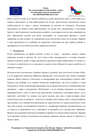 5
This project is co- financed by the European Union through Bulgaria - Serbia IPA Cross-Border
Programme, CCI Number 2007CB16IPO006-2011-2
работа, която не може да се пренесе свободно на всяко произволно място, а най-добре да се
върши в пригодените за това работилници или кътове. Допълнително ограничение налага
необходимостта от пещи с висока температура за изпичане на изделията. Подходящо
представяне на занаята извън работилниците (в случаи като предвидените в настоящия
проект) е чрез ограничени демонстрации на работа с грънчарски колела и чрез украсяване на
вече произведени изделия или ръчно моделиране на худжествени фигурки и малки
украшения, но при условие, че е предвидено къде посетителите могат да се измият. Вариант
е също предложение за сглобяване на украшение, апликация или друг дребен сувенир от
предварително подготвени (изпечени, украсени) елементи.
2. Копанарство
Ръчно производство на дребни изделия за бита от дърво – предимно лъжици, паници
(наричани копани) и вретена. От тази гледна точка, копанарството е по-скоро домашно
занятие, отколкото занаят. Според традицията, предметите биват изработвани и от мъжете, и
от жените в семейството, но се продават от жените, които обикалят по други семейства, по
панаири и пазари.
Възможности за валоризация: Дървени лъжици и „копанки“ вече почти не се ползват в бита,
а и на пазара има множество фабрично произведени. Тези изделия имат повече сувенирен
характер. Иначе занаятът е благодатен за валоризиране чрез демонстрации и кратки хоби-
курсове, като разбира се се заложат възрастови ограничения, тъй като се работи с остри
инструменти. Лесно се организира пренасянето му на произволни места и са необходими само
материали – дърво и инструменти. Необходимо е да се планира изнасянето на отпадъка.
Препоръчително е също за места като фестивалите, включени в настоящия проект, да се
приготвят „заготовки“ на лъжици или други изделия, при това с малки размери, които
посетителите само да довършат – иначе би се загубило много време, което е нецелесъобразно
при условие, че се стремим към увеличаване на туристопотока, т.е. повече посетители. Също
така, при условие, че копанарските изделия са с декоративен характер, препоръчително е да
се помисли за украсяването им, а сувенирите за продажба да са художествено оформени.
Важно е да се внимава за местната специфика в украсите; не е редно в Кюстендилско / Краище
да се продават мотиви от мелнишка или троянска керамика, каквито масово се предлагат в
цялата страна.
 