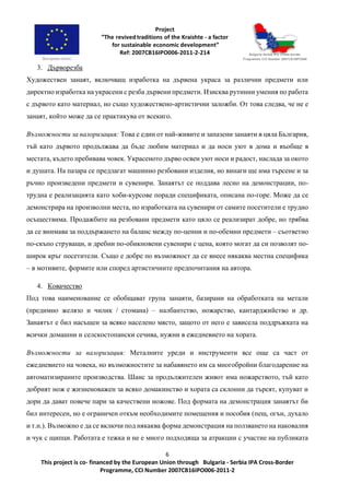 6
This project is co- financed by the European Union through Bulgaria - Serbia IPA Cross-Border
Programme, CCI Number 2007CB16IPO006-2011-2
3. Дърворезба
Художествен занаят, включващ изработка на дървена украса за различни предмети или
директно изработка на украсени с резба дървени предмети. Изисква рутинни умения по работа
с дървото като материал, но също художествено-артистични заложби. От това следва, че не е
занаят, който може да се практикува от всекиго.
Възможности за валоризация: Това е един от най-живите и запазени занаяти в цяла България,
тъй като дървото продължава да бъде любим материал и да носи уют в дома и въобще в
местата, където пребивава човек. Украсеното дърво освен уют носи и радост, наслада за окото
и душата. На пазара се предлагат машинно резбовани изделия, но винаги ще има търсене и за
ръчно произведени предмети и сувенири. Занаятът се поддава лесно на демонстрации, по-
трудна е реализацията като хоби-курсове поради спецификата, описана по-горе. Може да се
демонстрира на произволни места, но изработката на сувенири от самите посетители е трудно
осъществима. Продажбите на резбовани предмети като цяло се реализират добре, но трябва
да се внимава за поддържането на баланс между по-ценни и по-обемни предмети – съответно
по-скъпо струващи, и дребни по-обикновени сувенири с цена, която могат да си позволят по-
широк кръг посетители. Също е добре по възможност да се внесе някаква местна специфика
– в мотивите, формите или според артистичните предпочитания на автора.
4. Ковачество
Под това наименование се обобщават група занаяти, базирани на обработката на метали
(предимно желязо и чилик / стомана) – налбантство, ножарство, кантарджийство и др.
Занаятът е бил насъщен за всяко населено място, защото от него е зависела поддръжката на
всички домашни и селскостопански сечива, нужни в ежедневието на хората.
Възможности за валоризация: Металните уреди и инструменти все още са част от
ежедневието на човека, но възможностите за набавянето им са многобройни благодарение на
автоматизираните производства. Шанс за продължителен живот има ножарството, тъй като
добрият нож е жизненоважен за всяко домакинство и хората са склонни да търсят, купуват и
дори да дават повече пари за качествени ножове. Под формата на демонстрация занаятът би
бил интересен, но е ограничен откъм необходимите помещения и пособия (пещ, огън, духало
и т.н.). Възможно е да се включи под някаква форма демонстрация на ползването на наковалня
и чук с щипци. Работата е тежка и не е много подходяща за атракции с участие на публиката
 
