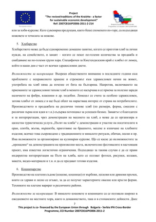 7
This project is co- financed by the European Union through Bulgaria - Serbia IPA Cross-Border
Programme, CCI Number 2007CB16IPO006-2011-2
или за хоби-курсове. Като сувенирна продукция, както беше споменато по-горе, са подходящи
ножовете и точилата за ножове.
5. Хлебарство
Хлебарството може да бъде едновременно домашно занятие, когато се приготвя хляб за лични
нужди, на семейството, и занаят – когато се пекат по-големи количества за продажба и
снабдяване на по-големи групи хора. Специфичен за Кюстендилския край е хлябът от лимец,
който в наши дни е част от всички здравословни диети.
Възможности за валоризация: Въпреки общественото внимание в последните години към
проблемите с неправилното хранене и стремежът към здравословен начин на живот,
употребата на хляб няма да изчезне от бита на българина. Напротив, включването на
приеманите за здравословни типове хляб в менюто се насърчава и се приема за полезно заради
наличието на фибри, влакнини и др. подобни. Лимецът се счита за особено здравословен,
затова хлябът от лимец е и ще бъде обект на нарастващ интерес от страна на потребителите.
Производството и продажбата на различни типове хляб (по размери, форма, смесени с
различни зърна или ядки и т.н.) съдържа потенциал за успешен бизнес. Занаятът е благодатен
и за интерпретация, чрез демонстрации на месенето на хляб, а може да се организира и
цялостна туристическа услуга „Пътят на хляба“ с демонстрации и участие на посетителите в
оран, сеитба, жътва, вършитба, приготвяне на брашното, месене и изпичане на хлебните
изделия; всичко това съпроводено с традиционните в миналото ритуали, обичаи, песни и пр.
Има възможности за организиране на кулинарни курсове. Що се касае до възможностите за
„пренасяне“ на демонстрацията на произволни места, включително фестивалите в настоящия
проект, има известни логистични ограничения. Подходящо за такива случаи е да се прави
индиректна интерпретация на Пътя на хляба, като се ползват фотоси, рисунки, колажи,
макети, видео-материали и т.н. и да се продават готови изделия.
6. Кошничарство
Производство на плетени съдове (кошове, кошници) от върбови, лескови или дрянови пръчки,
които са здрави и лесно се огъват, за да се получат характерните овални или кръгли форми.
Техниките на плетене варират в различните райони.
Възможности за валоризация: В миналото кошовете и кошниците са се ползвали широко в
ежедневието на местните хора, както в домакинството, така и в стопанските дейности. Днес
 