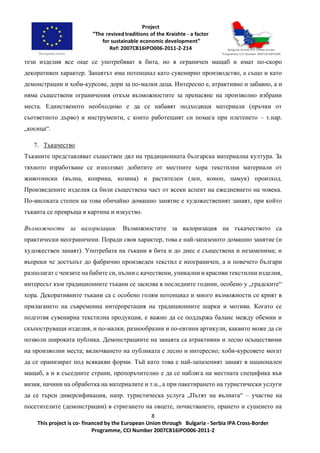 8
This project is co- financed by the European Union through Bulgaria - Serbia IPA Cross-Border
Programme, CCI Number 2007CB16IPO006-2011-2
тези изделия все още се употребяват в бита, но в ограничен мащаб и имат по-скоро
декоративен характер. Занаятът има потенциал като сувенирно производство, а също и като
демонстрации и хоби-курсове, дори за по-малки деца. Интересно е, атрактивно и забавно, а и
няма съществени ограничения откъм възможностите за пренасяне на произволно избрани
места. Единственото необходимо е да се набавят подходящи материали (пръчки от
съответното дърво) и инструменти, с които работещият си помага при плетенето – т.нар.
„косица“.
7. Тъкачество
Тъканите представляват съществен дял на традиционната българска материална култура. За
тяхното изработване се използват добитите от местните хора текстилни материали от
животински (вълна, коприна, козина) и растителен (лен, коноп, памук) произход.
Произведените изделия са били съществена част от всеки аспект на ежедневието на човека.
По-високата степен на това обичайно домашно занятие е художественият занаят, при който
тъканта се превръща в картина и изкуство.
Възможности за валоризация: Възможностите за валоризация на тъкачеството са
практически неограничени. Поради своя характер, това е най-запазеното домашно занятие (и
художествен занаят). Употребата на тъкани в бита и до днес е съществена и незаменима; и
въпреки че достъпът до фабрично произведен текстил е неограничен, а и повечето българи
разполагат с чеизите на бабите си, пълни с качествени, уникални и красиви текстилни изделия,
интересът към традиционните тъкани се засилва в последните години, особено у „градските“
хора. Декоративните тъкани са с особено голям потенциал и много възможности се крият в
прилагането на съвременна интерпретация на традиционните шарки и мотиви. Когато се
подготвя сувенирна текстилна продукция, е важно да се поддържа баланс между обемни и
скъпоструващи изделия, и по-малки, разнообразни и по-евтини артикули, каквито може да си
позволи широката публика. Демонстрациите на занаята са атрактивни и лесно осъществими
на произволни места; включването на публиката е лесно и интересно; хоби-курсовете могат
да се оранизират под всякакви форми. Тъй като това е най-запазеният занаят в национален
мащаб, а и в съседните страни, препоръчително е да се набляга на местната специфика във
визия, начини на обработка на материалите и т.н., а при пакетирането на туристически услуги
да се търси диверсификация, напр. туристическа услуга „Пътят на вълната“ – участие на
посетителите (демонстрации) в стригането на овцете, почистването, прането и сушенето на
 