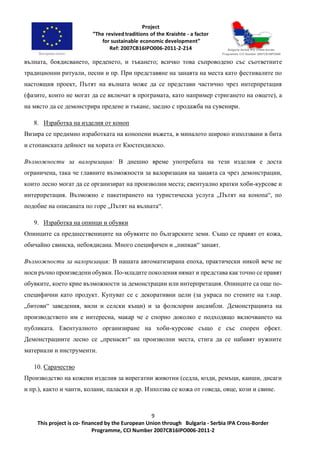 9
This project is co- financed by the European Union through Bulgaria - Serbia IPA Cross-Border
Programme, CCI Number 2007CB16IPO006-2011-2
вълната, боядисването, преденето, и тъкането; всичко това съпроводено със съответните
традиционни ритуали, песни и пр. При представяне на занаята на места като фестивалите по
настоящия проект, Пътят на вълната може да се представи частично чрез интерпретация
(фазите, които не могат да се включат в програмата, като например стригането на овцете), а
на място да се демонстрира предене и тъкане, заедно с продажба на сувенири.
8. Изработка на изделия от коноп
Визира се предимно изработката на конопени въжета, в миналото широко използвани в бита
и стопанската дейност на хората от Кюстендилско.
Възможности за валоризация: В днешно време употребата на тези изделия е доста
ограничена, така че главните възможности за валоризация на занаята са чрез демонстрации,
които лесно могат да се организират на произволни места; евентуално кратки хоби-курсове и
интерпретация. Възможно е пакетирането на туристическа услуга „Пътят на конопа“, по
подобие на описаната по горе „Пътят на вълната“.
9. Изработка на опинци и обувки
Опинците са предшествениците на обувките по българските земи. Също се правят от кожа,
обичайно свинска, небоядисана. Много специфичен и „пипкав“ занаят.
Възможности за валоризация: В нашата автоматизирана епоха, практически никой вече не
носи ръчно произведени обувки. По-младите поколения нямат и представа как точно се правят
обувките, което крие възможности за демонстрации или интерпретация. Опинците са още по-
специфични като продукт. Купуват се с декоративни цели (за украса по стените на т.нар.
„битови“ заведения, вили и селски къщи) и за фолклорни ансамбли. Демонстрацията на
производството им е интересна, макар че е спорно доколко е подходящо включването на
публиката. Евентуалното организиране на хоби-курсове също е със спорен ефект.
Демонстрациите лесно се „пренасят“ на произволни места, стига да се набавят нужните
материали и инструменти.
10. Сарачество
Производство на кожени изделия за впрегатни животни (седла, юзди, ремъци, каиши, дисаги
и пр.), както и чанти, колани, паласки и др. Използва се кожа от говеда, овце, кози и свине.
 