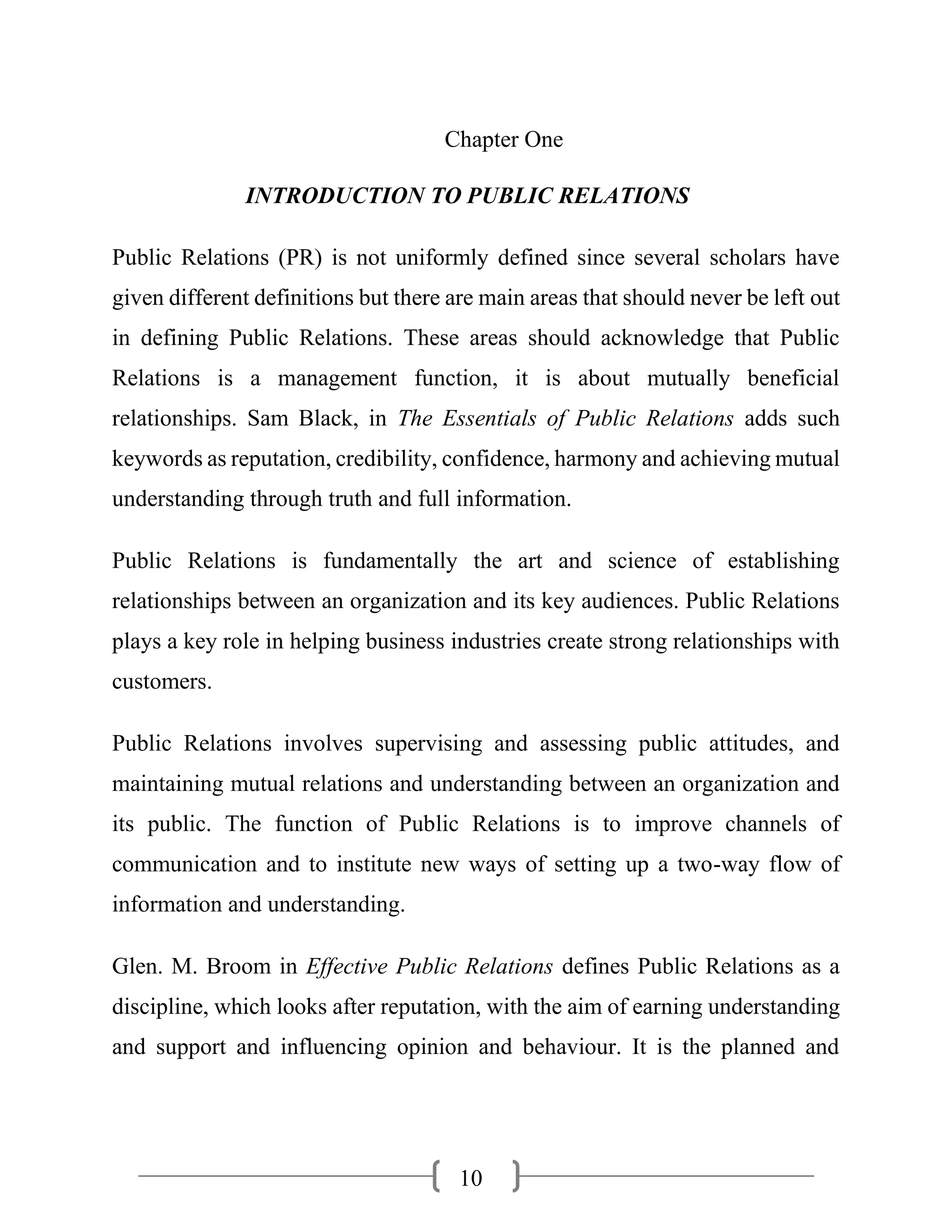 10
Chapter One
INTRODUCTION TO PUBLIC RELATIONS
Public Relations (PR) is not uniformly defined since several scholars have
given different definitions but there are main areas that should never be left out
in defining Public Relations. These areas should acknowledge that Public
Relations is a management function, it is about mutually beneficial
relationships. Sam Black, in The Essentials of Public Relations adds such
keywords as reputation, credibility, confidence, harmony and achieving mutual
understanding through truth and full information.
Public Relations is fundamentally the art and science of establishing
relationships between an organization and its key audiences. Public Relations
plays a key role in helping business industries create strong relationships with
customers.
Public Relations involves supervising and assessing public attitudes, and
maintaining mutual relations and understanding between an organization and
its public. The function of Public Relations is to improve channels of
communication and to institute new ways of setting up a two-way flow of
information and understanding.
Glen. M. Broom in Effective Public Relations defines Public Relations as a
discipline, which looks after reputation, with the aim of earning understanding
and support and influencing opinion and behaviour. It is the planned and
 