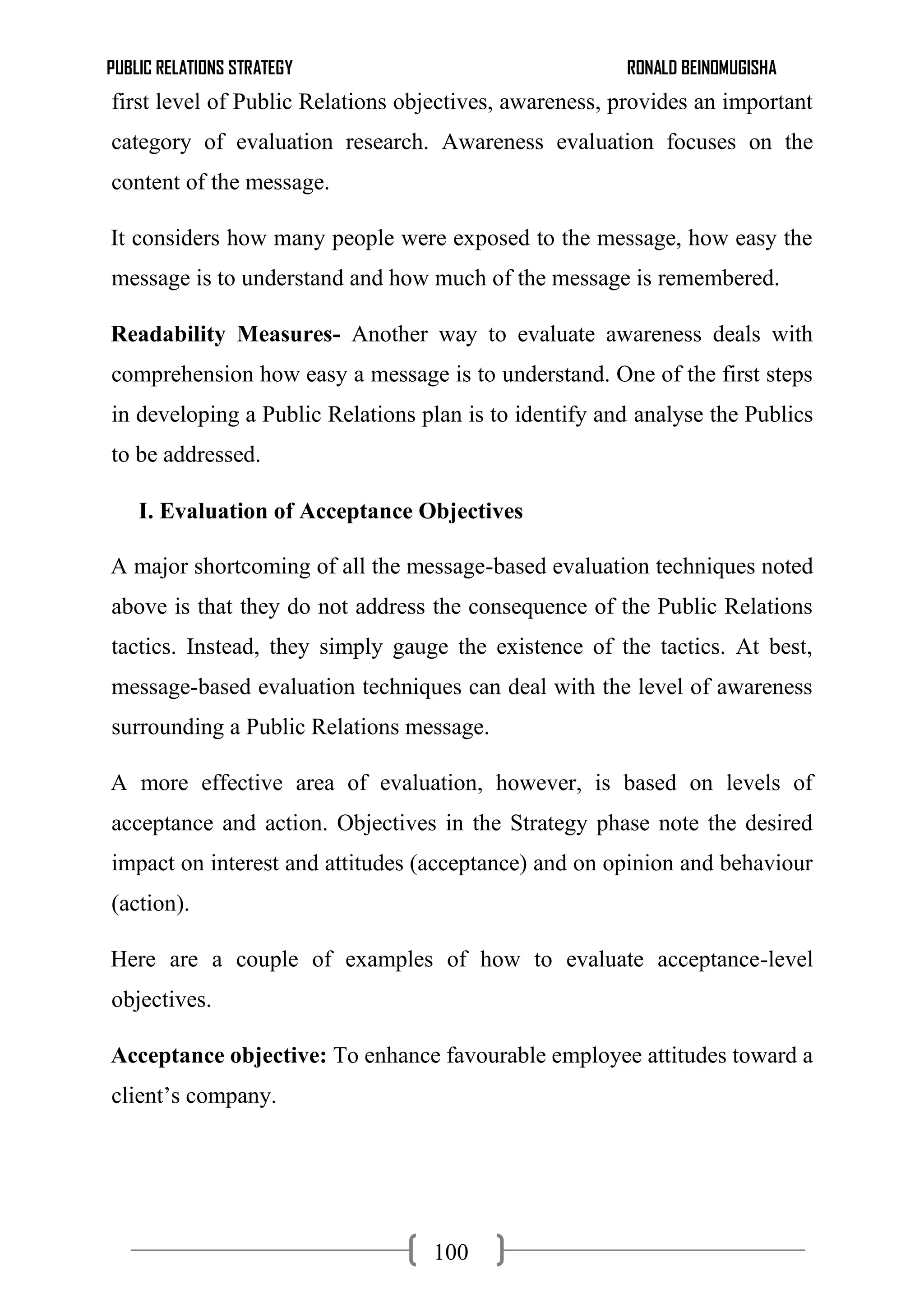PUBLIC RELATIONS STRATEGY RONALD BEINOMUGISHA
100
first level of Public Relations objectives, awareness, provides an important
category of evaluation research. Awareness evaluation focuses on the
content of the message.
It considers how many people were exposed to the message, how easy the
message is to understand and how much of the message is remembered.
Readability Measures- Another way to evaluate awareness deals with
comprehension how easy a message is to understand. One of the first steps
in developing a Public Relations plan is to identify and analyse the Publics
to be addressed.
I. Evaluation of Acceptance Objectives
A major shortcoming of all the message-based evaluation techniques noted
above is that they do not address the consequence of the Public Relations
tactics. Instead, they simply gauge the existence of the tactics. At best,
message-based evaluation techniques can deal with the level of awareness
surrounding a Public Relations message.
A more effective area of evaluation, however, is based on levels of
acceptance and action. Objectives in the Strategy phase note the desired
impact on interest and attitudes (acceptance) and on opinion and behaviour
(action).
Here are a couple of examples of how to evaluate acceptance-level
objectives.
Acceptance objective: To enhance favourable employee attitudes toward a
client’s company.
 