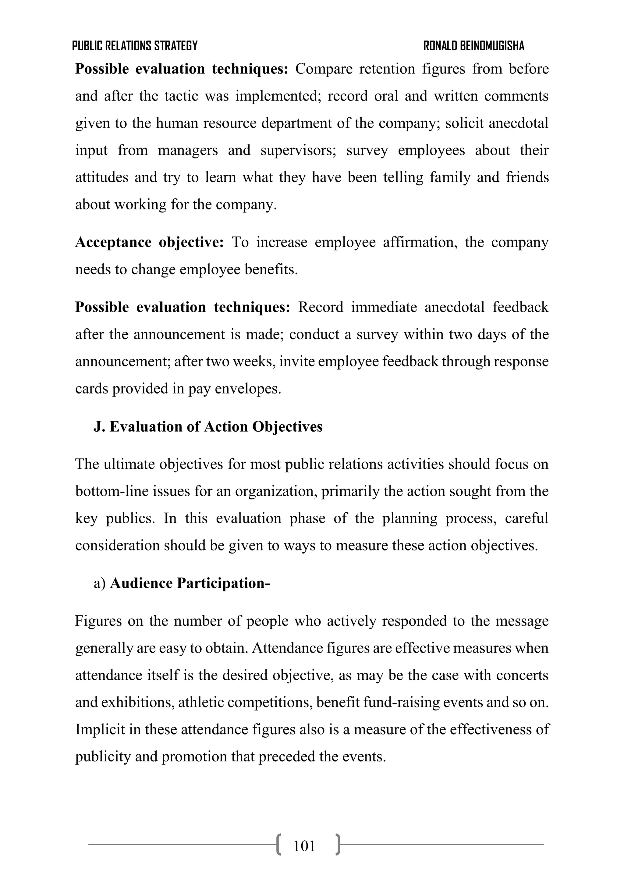 PUBLIC RELATIONS STRATEGY RONALD BEINOMUGISHA
101
Possible evaluation techniques: Compare retention figures from before
and after the tactic was implemented; record oral and written comments
given to the human resource department of the company; solicit anecdotal
input from managers and supervisors; survey employees about their
attitudes and try to learn what they have been telling family and friends
about working for the company.
Acceptance objective: To increase employee affirmation, the company
needs to change employee benefits.
Possible evaluation techniques: Record immediate anecdotal feedback
after the announcement is made; conduct a survey within two days of the
announcement; after two weeks, invite employee feedback through response
cards provided in pay envelopes.
J. Evaluation of Action Objectives
The ultimate objectives for most public relations activities should focus on
bottom-line issues for an organization, primarily the action sought from the
key publics. In this evaluation phase of the planning process, careful
consideration should be given to ways to measure these action objectives.
a) Audience Participation-
Figures on the number of people who actively responded to the message
generally are easy to obtain. Attendance figures are effective measures when
attendance itself is the desired objective, as may be the case with concerts
and exhibitions, athletic competitions, benefit fund-raising events and so on.
Implicit in these attendance figures also is a measure of the effectiveness of
publicity and promotion that preceded the events.
 