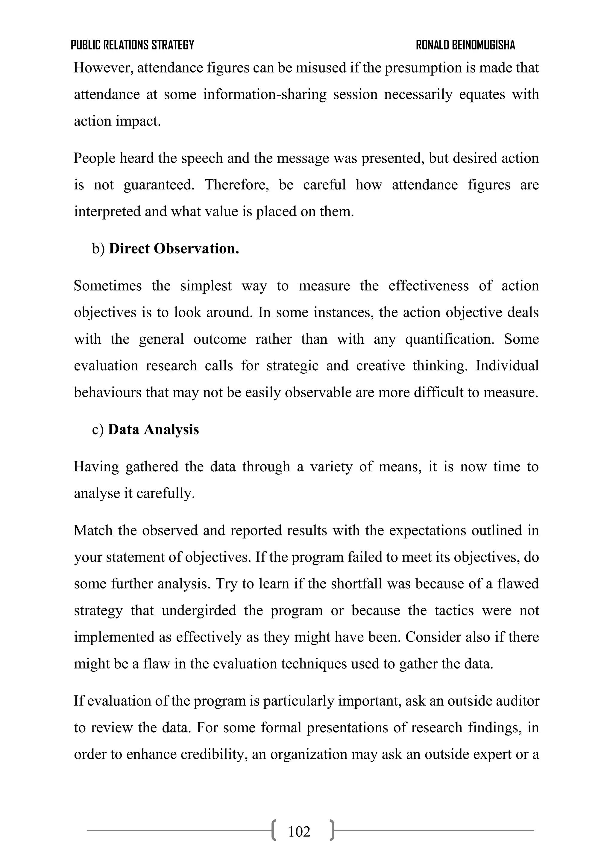 PUBLIC RELATIONS STRATEGY RONALD BEINOMUGISHA
102
However, attendance figures can be misused if the presumption is made that
attendance at some information-sharing session necessarily equates with
action impact.
People heard the speech and the message was presented, but desired action
is not guaranteed. Therefore, be careful how attendance figures are
interpreted and what value is placed on them.
b) Direct Observation.
Sometimes the simplest way to measure the effectiveness of action
objectives is to look around. In some instances, the action objective deals
with the general outcome rather than with any quantification. Some
evaluation research calls for strategic and creative thinking. Individual
behaviours that may not be easily observable are more difficult to measure.
c) Data Analysis
Having gathered the data through a variety of means, it is now time to
analyse it carefully.
Match the observed and reported results with the expectations outlined in
your statement of objectives. If the program failed to meet its objectives, do
some further analysis. Try to learn if the shortfall was because of a flawed
strategy that undergirded the program or because the tactics were not
implemented as effectively as they might have been. Consider also if there
might be a flaw in the evaluation techniques used to gather the data.
If evaluation of the program is particularly important, ask an outside auditor
to review the data. For some formal presentations of research findings, in
order to enhance credibility, an organization may ask an outside expert or a
 