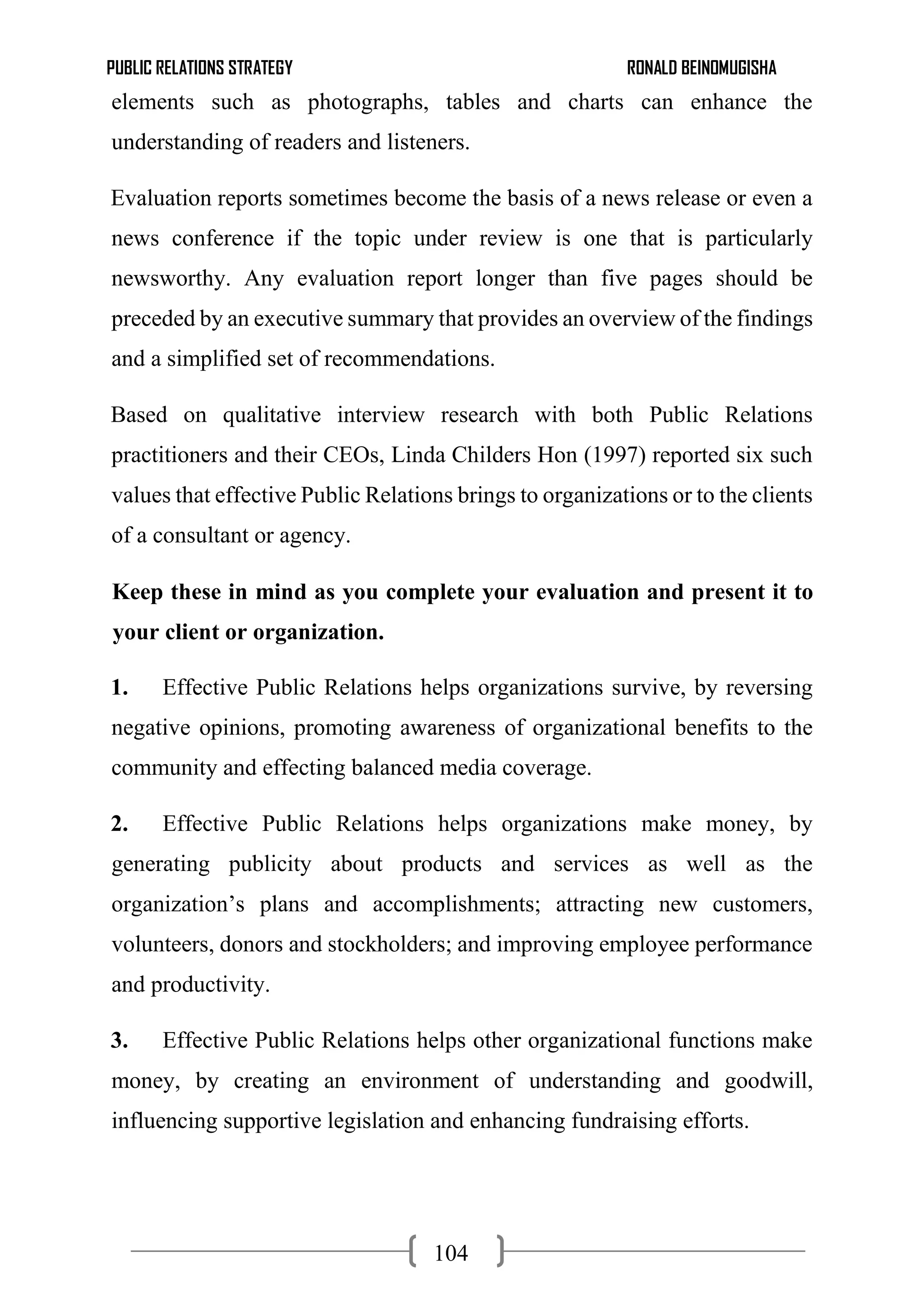 PUBLIC RELATIONS STRATEGY RONALD BEINOMUGISHA
104
elements such as photographs, tables and charts can enhance the
understanding of readers and listeners.
Evaluation reports sometimes become the basis of a news release or even a
news conference if the topic under review is one that is particularly
newsworthy. Any evaluation report longer than five pages should be
preceded by an executive summary that provides an overview of the findings
and a simplified set of recommendations.
Based on qualitative interview research with both Public Relations
practitioners and their CEOs, Linda Childers Hon (1997) reported six such
values that effective Public Relations brings to organizations or to the clients
of a consultant or agency.
Keep these in mind as you complete your evaluation and present it to
your client or organization.
1. Effective Public Relations helps organizations survive, by reversing
negative opinions, promoting awareness of organizational benefits to the
community and effecting balanced media coverage.
2. Effective Public Relations helps organizations make money, by
generating publicity about products and services as well as the
organization’s plans and accomplishments; attracting new customers,
volunteers, donors and stockholders; and improving employee performance
and productivity.
3. Effective Public Relations helps other organizational functions make
money, by creating an environment of understanding and goodwill,
influencing supportive legislation and enhancing fundraising efforts.
 