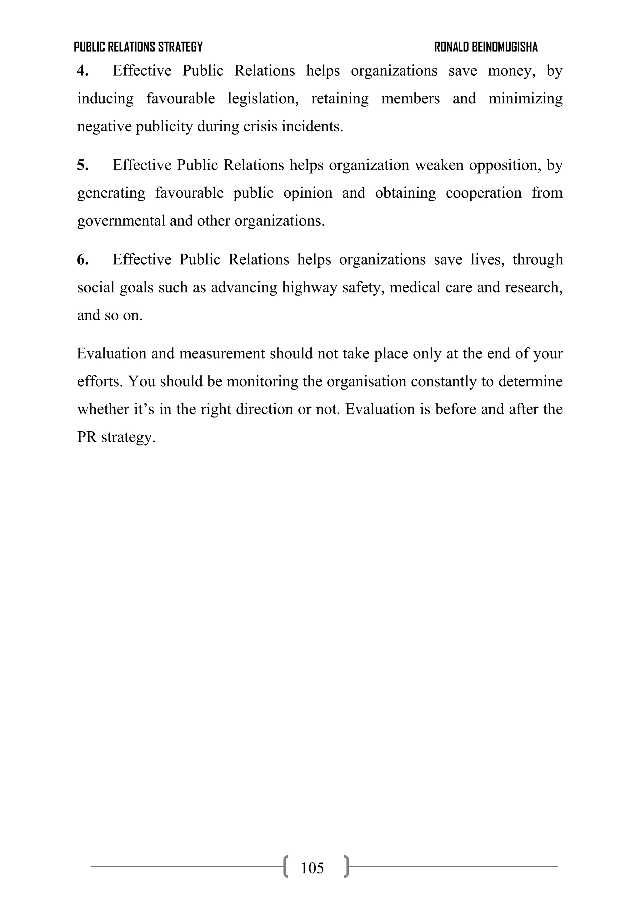PUBLIC RELATIONS STRATEGY RONALD BEINOMUGISHA
105
4. Effective Public Relations helps organizations save money, by
inducing favourable legislation, retaining members and minimizing
negative publicity during crisis incidents.
5. Effective Public Relations helps organization weaken opposition, by
generating favourable public opinion and obtaining cooperation from
governmental and other organizations.
6. Effective Public Relations helps organizations save lives, through
social goals such as advancing highway safety, medical care and research,
and so on.
Evaluation and measurement should not take place only at the end of your
efforts. You should be monitoring the organisation constantly to determine
whether it’s in the right direction or not. Evaluation is before and after the
PR strategy.
 