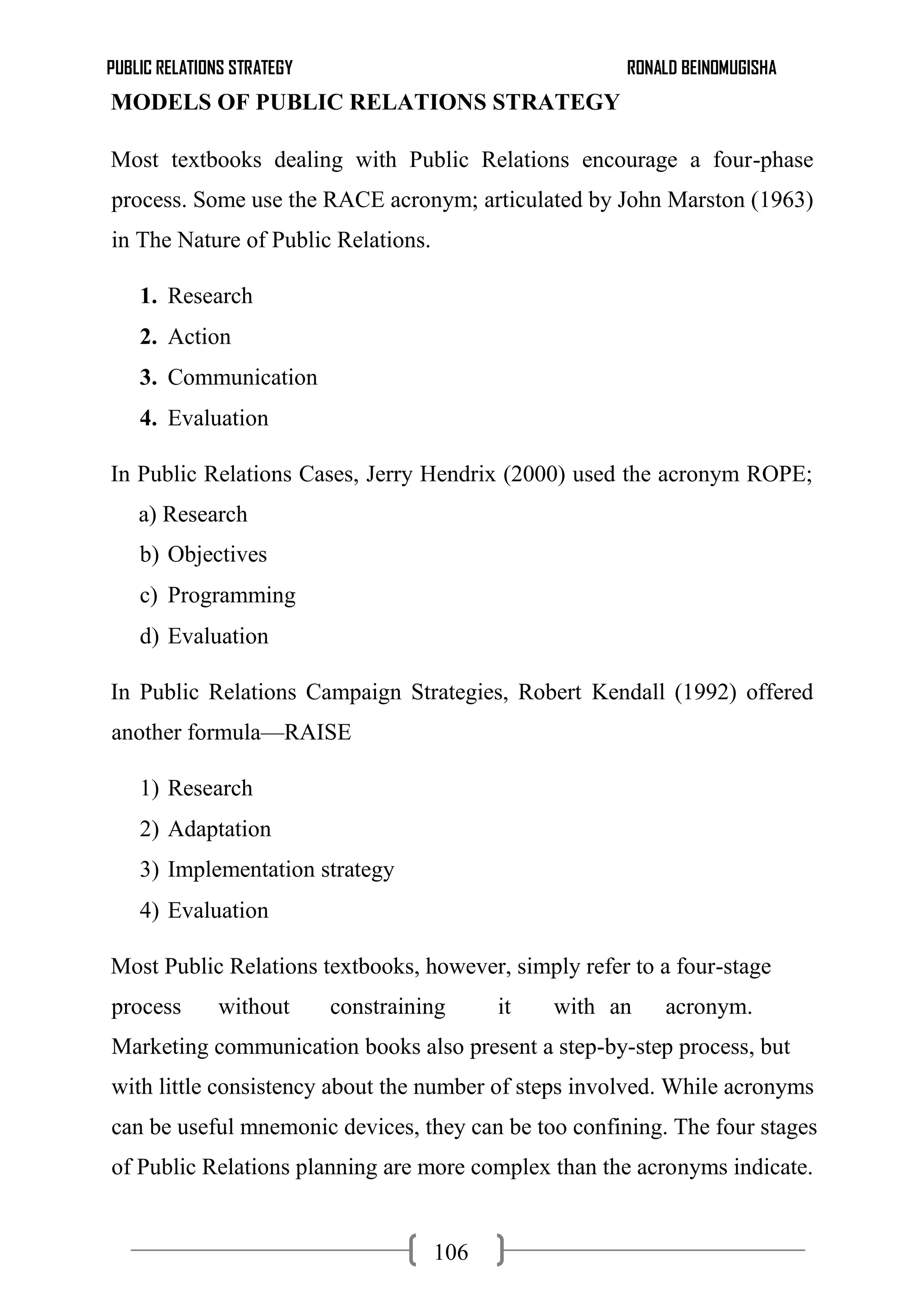 PUBLIC RELATIONS STRATEGY RONALD BEINOMUGISHA
106
MODELS OF PUBLIC RELATIONS STRATEGY
Most textbooks dealing with Public Relations encourage a four-phase
process. Some use the RACE acronym; articulated by John Marston (1963)
in The Nature of Public Relations.
1. Research
2. Action
3. Communication
4. Evaluation
In Public Relations Cases, Jerry Hendrix (2000) used the acronym ROPE;
a) Research
b) Objectives
c) Programming
d) Evaluation
In Public Relations Campaign Strategies, Robert Kendall (1992) offered
another formula—RAISE
1) Research
2) Adaptation
3) Implementation strategy
4) Evaluation
Most Public Relations textbooks, however, simply refer to a four-stage
process without constraining it with an acronym.
Marketing communication books also present a step-by-step process, but
with little consistency about the number of steps involved. While acronyms
can be useful mnemonic devices, they can be too confining. The four stages
of Public Relations planning are more complex than the acronyms indicate.
 
