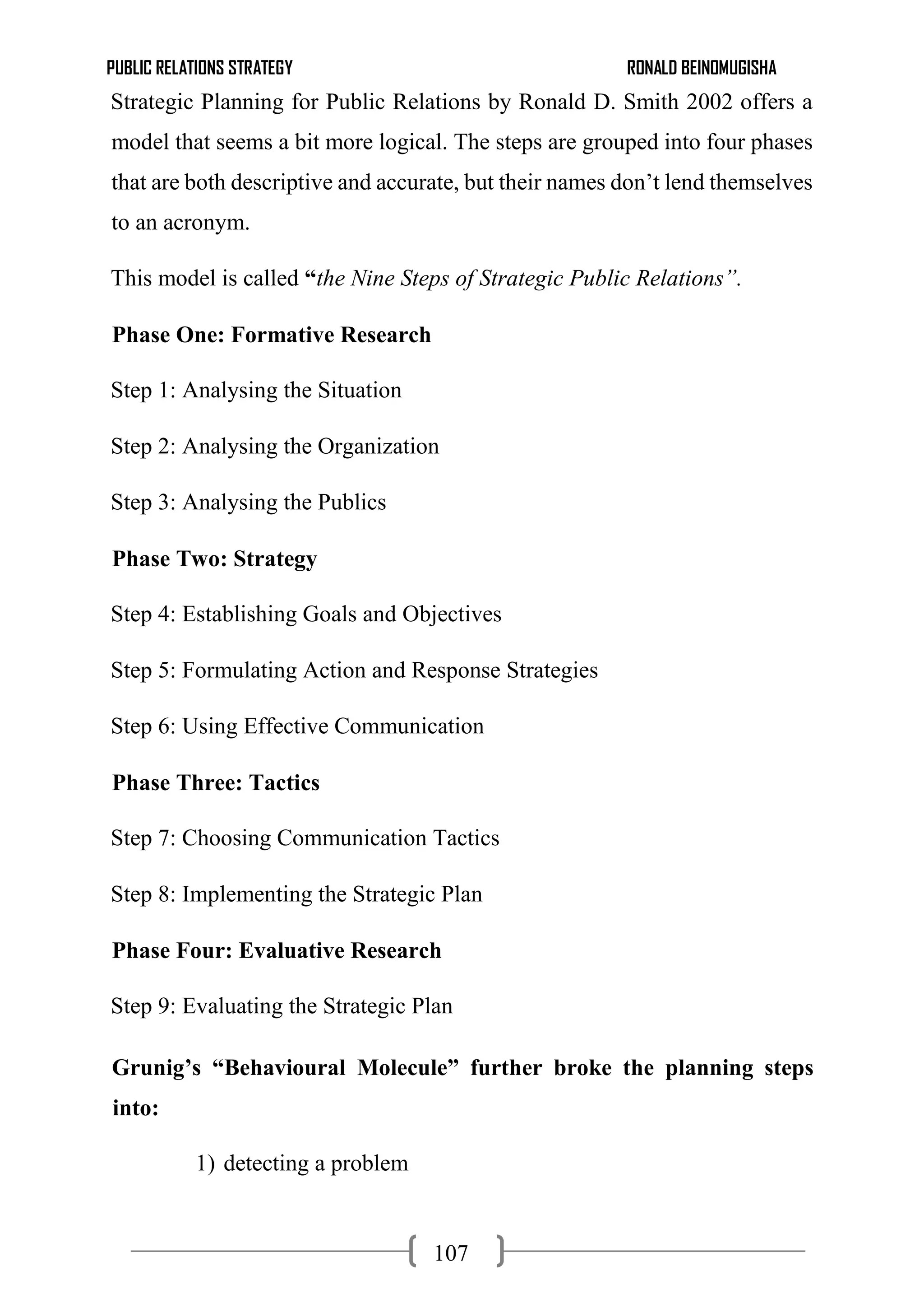 PUBLIC RELATIONS STRATEGY RONALD BEINOMUGISHA
107
Strategic Planning for Public Relations by Ronald D. Smith 2002 offers a
model that seems a bit more logical. The steps are grouped into four phases
that are both descriptive and accurate, but their names don’t lend themselves
to an acronym.
This model is called “the Nine Steps of Strategic Public Relations”.
Phase One: Formative Research
Step 1: Analysing the Situation
Step 2: Analysing the Organization
Step 3: Analysing the Publics
Phase Two: Strategy
Step 4: Establishing Goals and Objectives
Step 5: Formulating Action and Response Strategies
Step 6: Using Effective Communication
Phase Three: Tactics
Step 7: Choosing Communication Tactics
Step 8: Implementing the Strategic Plan
Phase Four: Evaluative Research
Step 9: Evaluating the Strategic Plan
Grunig’s “Behavioural Molecule” further broke the planning steps
into:
1) detecting a problem
 