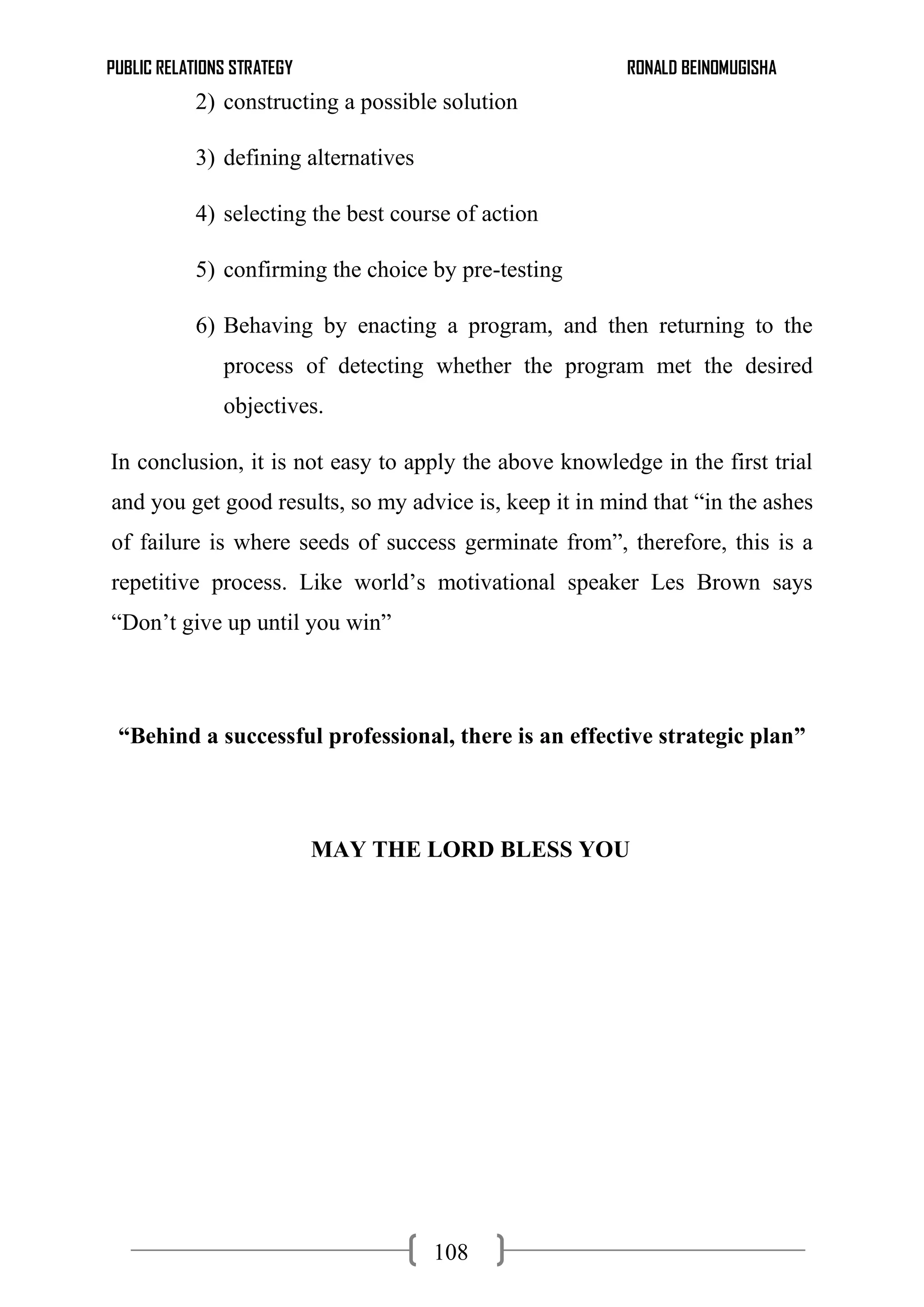 PUBLIC RELATIONS STRATEGY RONALD BEINOMUGISHA
108
2) constructing a possible solution
3) defining alternatives
4) selecting the best course of action
5) confirming the choice by pre-testing
6) Behaving by enacting a program, and then returning to the
process of detecting whether the program met the desired
objectives.
In conclusion, it is not easy to apply the above knowledge in the first trial
and you get good results, so my advice is, keep it in mind that “in the ashes
of failure is where seeds of success germinate from”, therefore, this is a
repetitive process. Like world’s motivational speaker Les Brown says
“Don’t give up until you win”
“Behind a successful professional, there is an effective strategic plan”
MAY THE LORD BLESS YOU
 