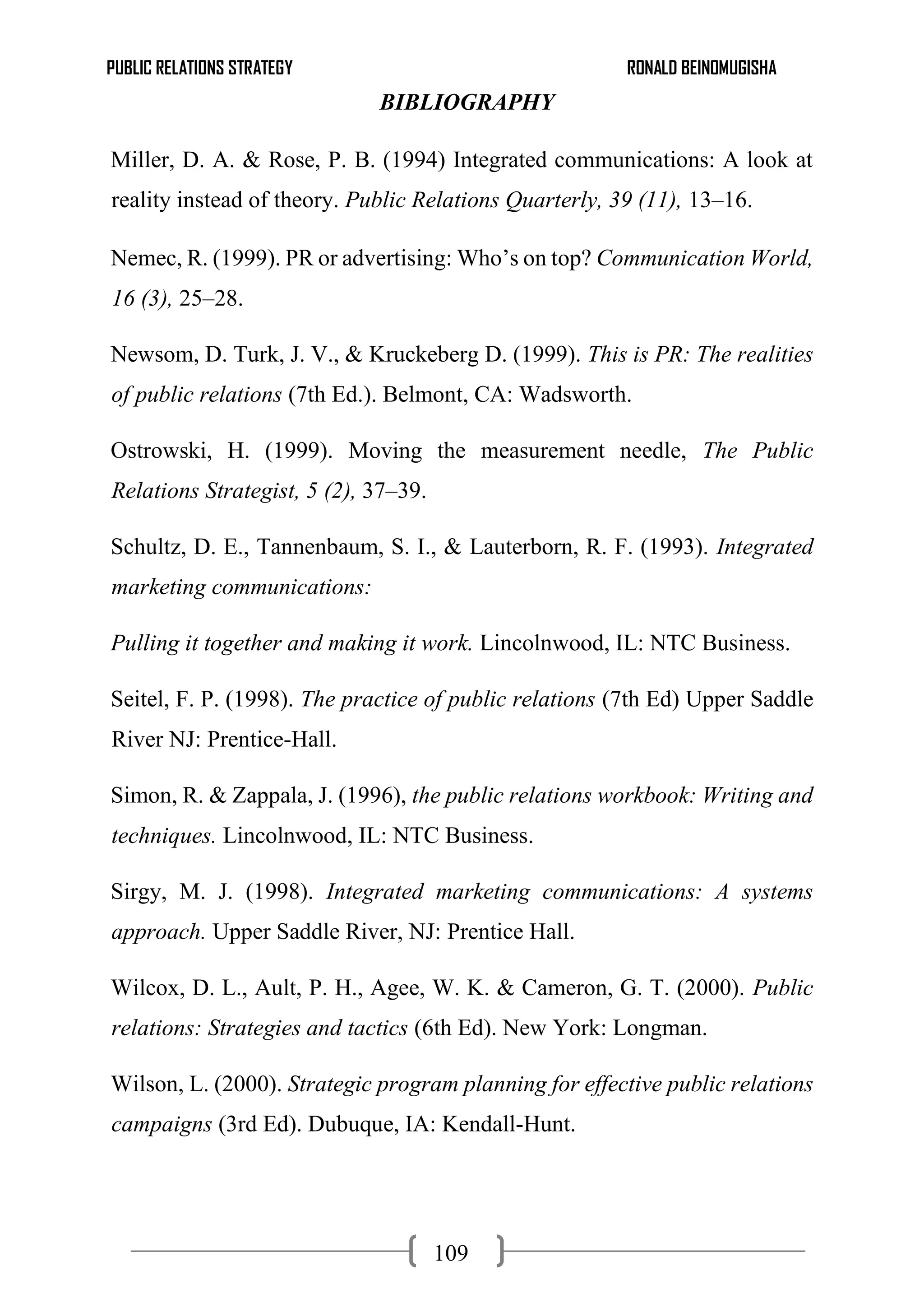 PUBLIC RELATIONS STRATEGY RONALD BEINOMUGISHA
109
BIBLIOGRAPHY
Miller, D. A. & Rose, P. B. (1994) Integrated communications: A look at
reality instead of theory. Public Relations Quarterly, 39 (11), 13–16.
Nemec, R. (1999). PR or advertising: Who’s on top? Communication World,
16 (3), 25–28.
Newsom, D. Turk, J. V., & Kruckeberg D. (1999). This is PR: The realities
of public relations (7th Ed.). Belmont, CA: Wadsworth.
Ostrowski, H. (1999). Moving the measurement needle, The Public
Relations Strategist, 5 (2), 37–39.
Schultz, D. E., Tannenbaum, S. I., & Lauterborn, R. F. (1993). Integrated
marketing communications:
Pulling it together and making it work. Lincolnwood, IL: NTC Business.
Seitel, F. P. (1998). The practice of public relations (7th Ed) Upper Saddle
River NJ: Prentice-Hall.
Simon, R. & Zappala, J. (1996), the public relations workbook: Writing and
techniques. Lincolnwood, IL: NTC Business.
Sirgy, M. J. (1998). Integrated marketing communications: A systems
approach. Upper Saddle River, NJ: Prentice Hall.
Wilcox, D. L., Ault, P. H., Agee, W. K. & Cameron, G. T. (2000). Public
relations: Strategies and tactics (6th Ed). New York: Longman.
Wilson, L. (2000). Strategic program planning for effective public relations
campaigns (3rd Ed). Dubuque, IA: Kendall-Hunt.
 