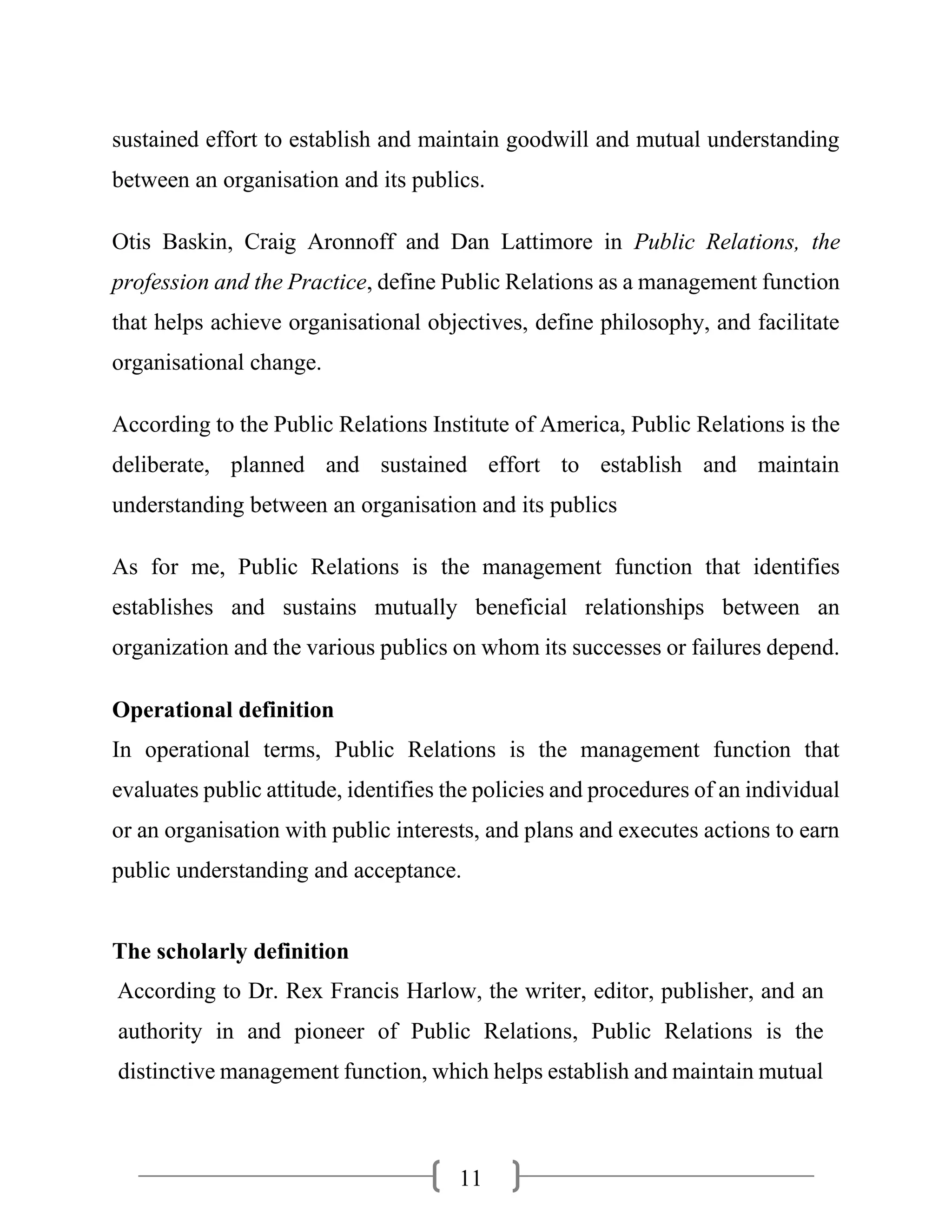 11
sustained effort to establish and maintain goodwill and mutual understanding
between an organisation and its publics.
Otis Baskin, Craig Aronnoff and Dan Lattimore in Public Relations, the
profession and the Practice, define Public Relations as a management function
that helps achieve organisational objectives, define philosophy, and facilitate
organisational change.
According to the Public Relations Institute of America, Public Relations is the
deliberate, planned and sustained effort to establish and maintain
understanding between an organisation and its publics
As for me, Public Relations is the management function that identifies
establishes and sustains mutually beneficial relationships between an
organization and the various publics on whom its successes or failures depend.
Operational definition
In operational terms, Public Relations is the management function that
evaluates public attitude, identifies the policies and procedures of an individual
or an organisation with public interests, and plans and executes actions to earn
public understanding and acceptance.
The scholarly definition
According to Dr. Rex Francis Harlow, the writer, editor, publisher, and an
authority in and pioneer of Public Relations, Public Relations is the
distinctive management function, which helps establish and maintain mutual
 