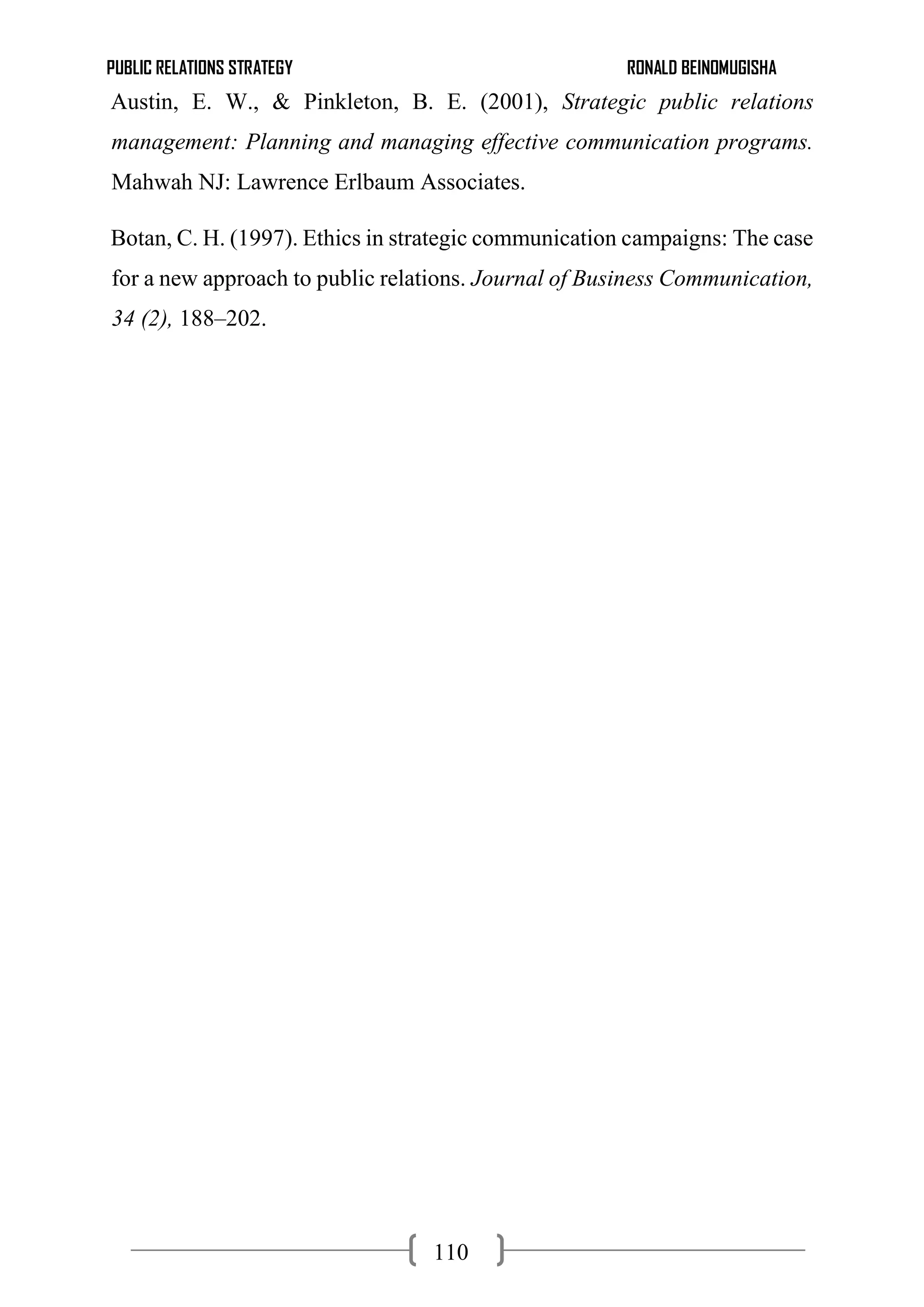 PUBLIC RELATIONS STRATEGY RONALD BEINOMUGISHA
110
Austin, E. W., & Pinkleton, B. E. (2001), Strategic public relations
management: Planning and managing effective communication programs.
Mahwah NJ: Lawrence Erlbaum Associates.
Botan, C. H. (1997). Ethics in strategic communication campaigns: The case
for a new approach to public relations. Journal of Business Communication,
34 (2), 188–202.
 