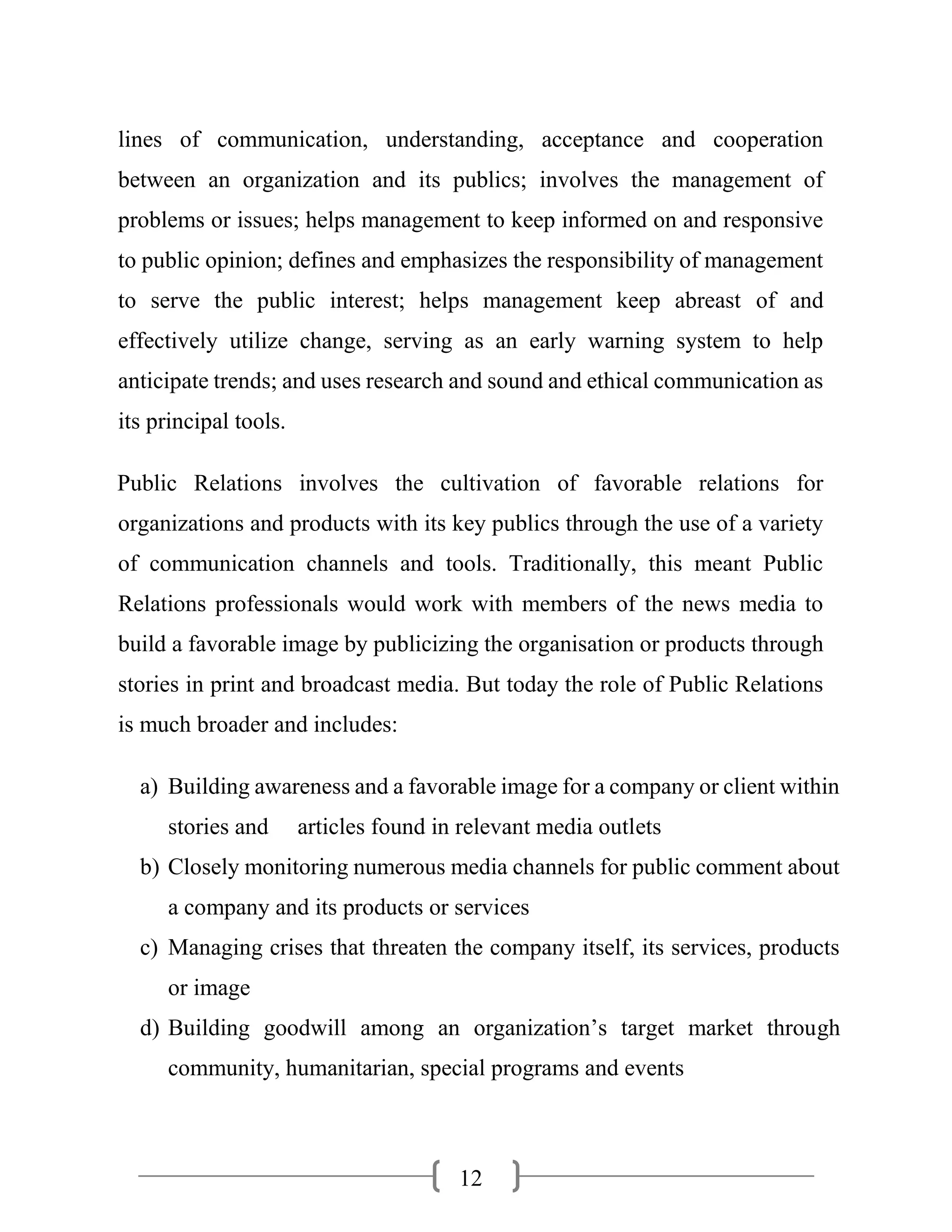 12
lines of communication, understanding, acceptance and cooperation
between an organization and its publics; involves the management of
problems or issues; helps management to keep informed on and responsive
to public opinion; defines and emphasizes the responsibility of management
to serve the public interest; helps management keep abreast of and
effectively utilize change, serving as an early warning system to help
anticipate trends; and uses research and sound and ethical communication as
its principal tools.
Public Relations involves the cultivation of favorable relations for
organizations and products with its key publics through the use of a variety
of communication channels and tools. Traditionally, this meant Public
Relations professionals would work with members of the news media to
build a favorable image by publicizing the organisation or products through
stories in print and broadcast media. But today the role of Public Relations
is much broader and includes:
a) Building awareness and a favorable image for a company or client within
stories and articles found in relevant media outlets
b) Closely monitoring numerous media channels for public comment about
a company and its products or services
c) Managing crises that threaten the company itself, its services, products
or image
d) Building goodwill among an organization’s target market through
community, humanitarian, special programs and events
 
