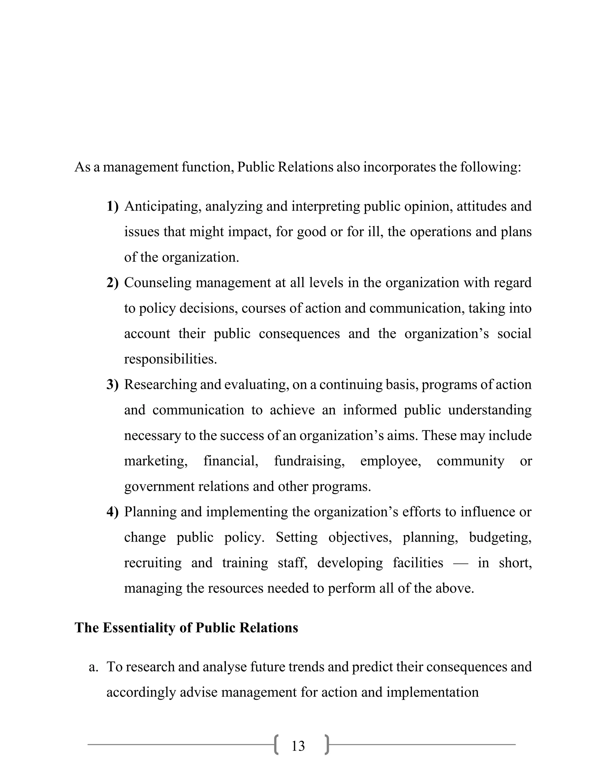 13
As a management function, Public Relations also incorporates the following:
1) Anticipating, analyzing and interpreting public opinion, attitudes and
issues that might impact, for good or for ill, the operations and plans
of the organization.
2) Counseling management at all levels in the organization with regard
to policy decisions, courses of action and communication, taking into
account their public consequences and the organization’s social
responsibilities.
3) Researching and evaluating, on a continuing basis, programs of action
and communication to achieve an informed public understanding
necessary to the success of an organization’s aims. These may include
marketing, financial, fundraising, employee, community or
government relations and other programs.
4) Planning and implementing the organization’s efforts to influence or
change public policy. Setting objectives, planning, budgeting,
recruiting and training staff, developing facilities — in short,
managing the resources needed to perform all of the above.
The Essentiality of Public Relations
a. To research and analyse future trends and predict their consequences and
accordingly advise management for action and implementation
 