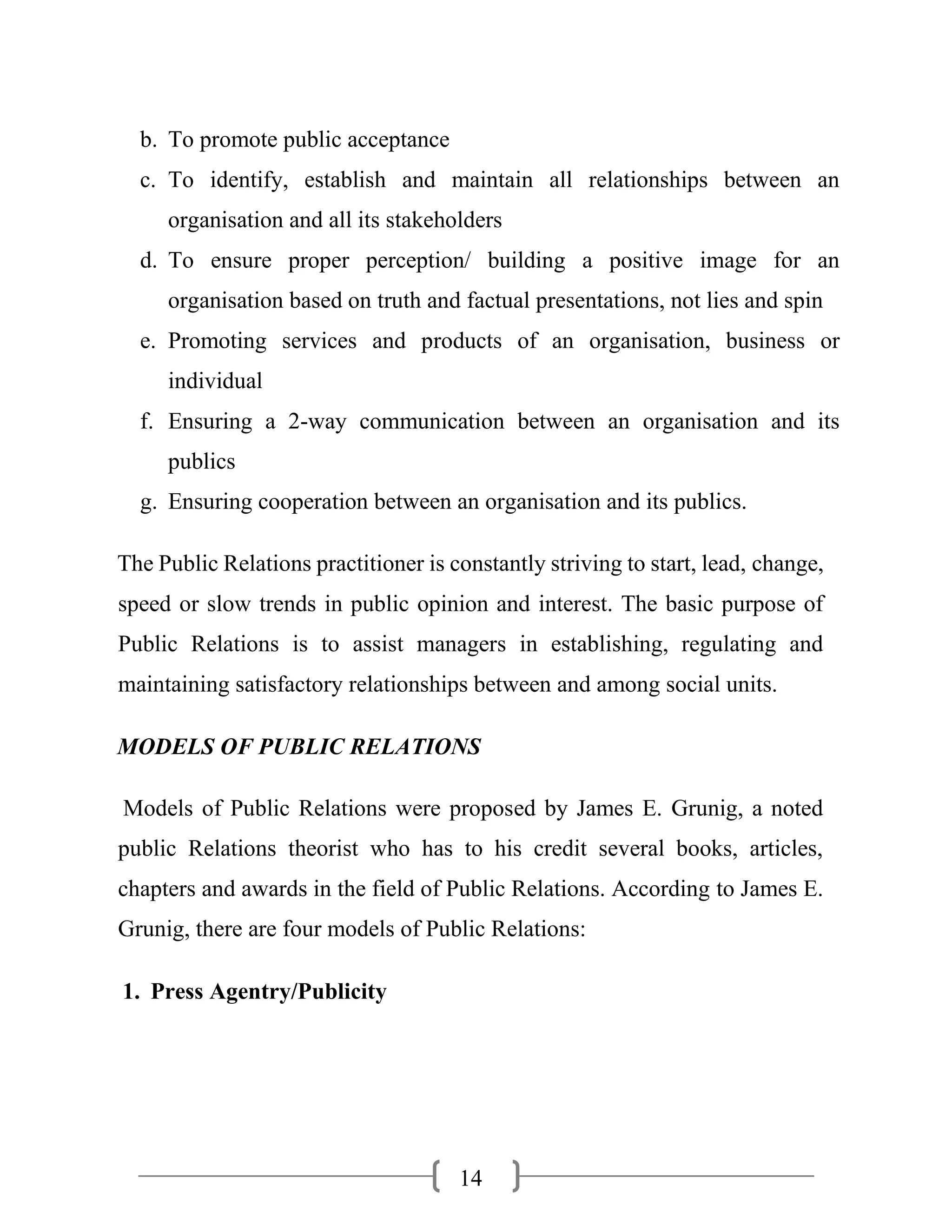 14
b. To promote public acceptance
c. To identify, establish and maintain all relationships between an
organisation and all its stakeholders
d. To ensure proper perception/ building a positive image for an
organisation based on truth and factual presentations, not lies and spin
e. Promoting services and products of an organisation, business or
individual
f. Ensuring a 2-way communication between an organisation and its
publics
g. Ensuring cooperation between an organisation and its publics.
The Public Relations practitioner is constantly striving to start, lead, change,
speed or slow trends in public opinion and interest. The basic purpose of
Public Relations is to assist managers in establishing, regulating and
maintaining satisfactory relationships between and among social units.
MODELS OF PUBLIC RELATIONS
Models of Public Relations were proposed by James E. Grunig, a noted
public Relations theorist who has to his credit several books, articles,
chapters and awards in the field of Public Relations. According to James E.
Grunig, there are four models of Public Relations:
1. Press Agentry/Publicity
 
