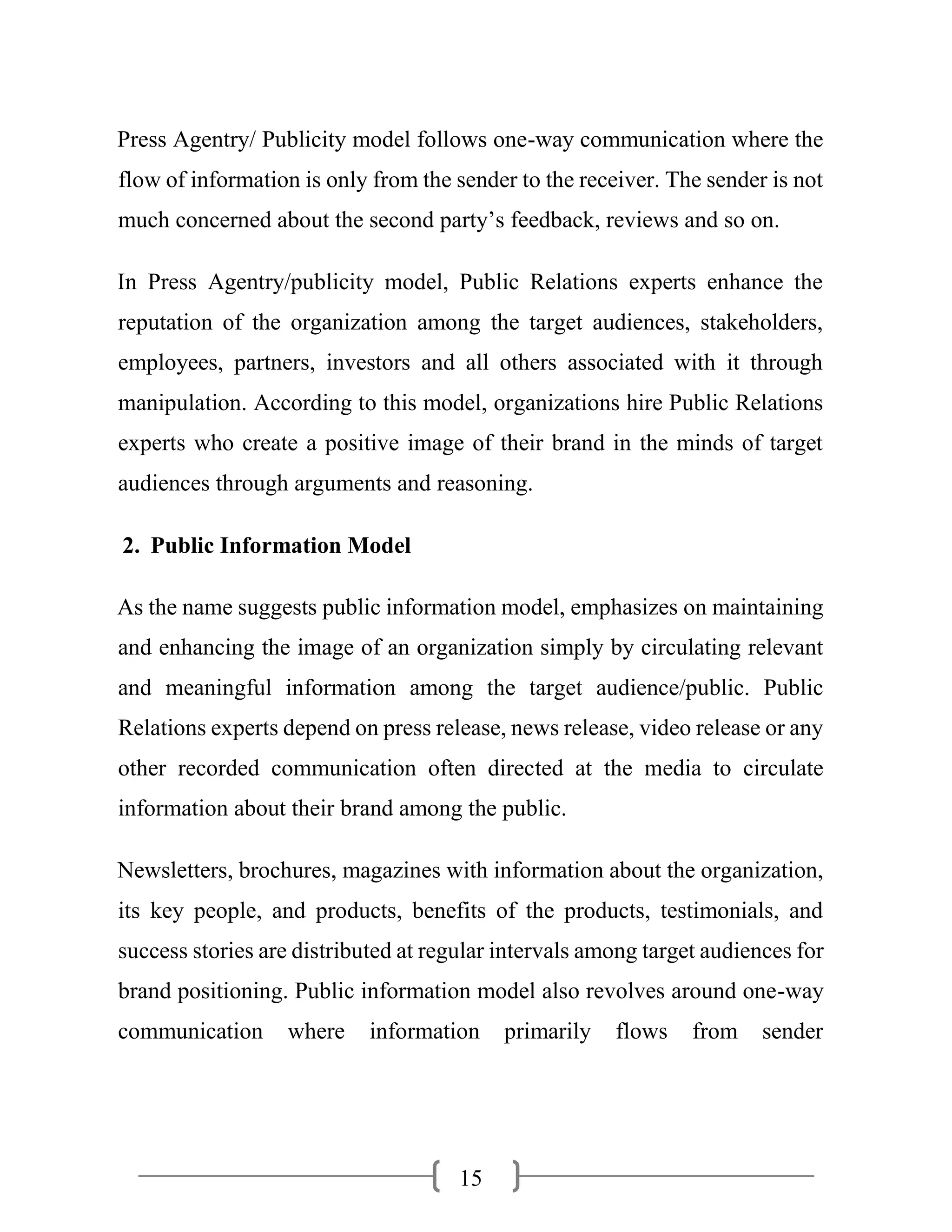 15
Press Agentry/ Publicity model follows one-way communication where the
flow of information is only from the sender to the receiver. The sender is not
much concerned about the second party’s feedback, reviews and so on.
In Press Agentry/publicity model, Public Relations experts enhance the
reputation of the organization among the target audiences, stakeholders,
employees, partners, investors and all others associated with it through
manipulation. According to this model, organizations hire Public Relations
experts who create a positive image of their brand in the minds of target
audiences through arguments and reasoning.
2. Public Information Model
As the name suggests public information model, emphasizes on maintaining
and enhancing the image of an organization simply by circulating relevant
and meaningful information among the target audience/public. Public
Relations experts depend on press release, news release, video release or any
other recorded communication often directed at the media to circulate
information about their brand among the public.
Newsletters, brochures, magazines with information about the organization,
its key people, and products, benefits of the products, testimonials, and
success stories are distributed at regular intervals among target audiences for
brand positioning. Public information model also revolves around one-way
communication where information primarily flows from sender
 