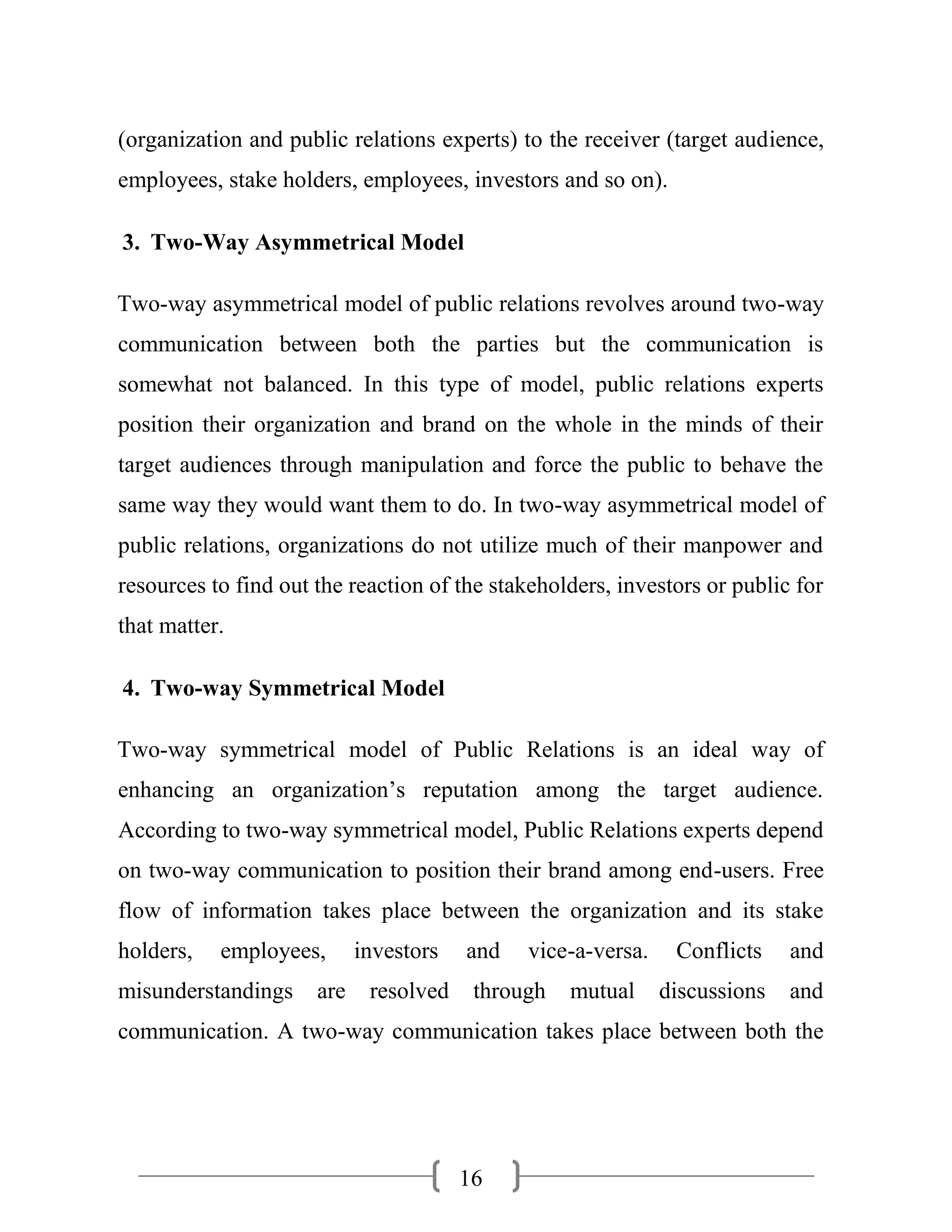 16
(organization and public relations experts) to the receiver (target audience,
employees, stake holders, employees, investors and so on).
3. Two-Way Asymmetrical Model
Two-way asymmetrical model of public relations revolves around two-way
communication between both the parties but the communication is
somewhat not balanced. In this type of model, public relations experts
position their organization and brand on the whole in the minds of their
target audiences through manipulation and force the public to behave the
same way they would want them to do. In two-way asymmetrical model of
public relations, organizations do not utilize much of their manpower and
resources to find out the reaction of the stakeholders, investors or public for
that matter.
4. Two-way Symmetrical Model
Two-way symmetrical model of Public Relations is an ideal way of
enhancing an organization’s reputation among the target audience.
According to two-way symmetrical model, Public Relations experts depend
on two-way communication to position their brand among end-users. Free
flow of information takes place between the organization and its stake
holders, employees, investors and vice-a-versa. Conflicts and
misunderstandings are resolved through mutual discussions and
communication. A two-way communication takes place between both the
 