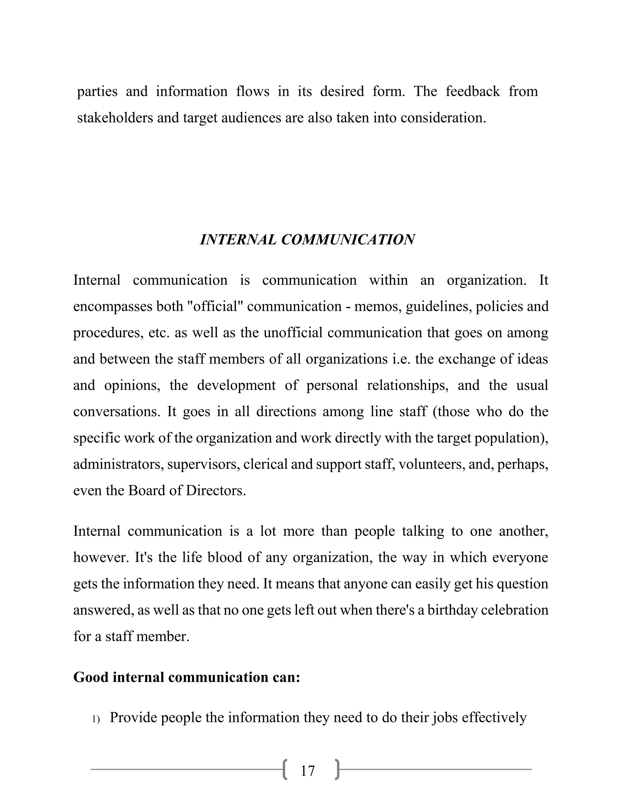 17
parties and information flows in its desired form. The feedback from
stakeholders and target audiences are also taken into consideration.
INTERNAL COMMUNICATION
Internal communication is communication within an organization. It
encompasses both "official" communication - memos, guidelines, policies and
procedures, etc. as well as the unofficial communication that goes on among
and between the staff members of all organizations i.e. the exchange of ideas
and opinions, the development of personal relationships, and the usual
conversations. It goes in all directions among line staff (those who do the
specific work of the organization and work directly with the target population),
administrators, supervisors, clerical and support staff, volunteers, and, perhaps,
even the Board of Directors.
Internal communication is a lot more than people talking to one another,
however. It's the life blood of any organization, the way in which everyone
gets the information they need. It means that anyone can easily get his question
answered, as well as that no one gets left out when there's a birthday celebration
for a staff member.
Good internal communication can:
1) Provide people the information they need to do their jobs effectively
 