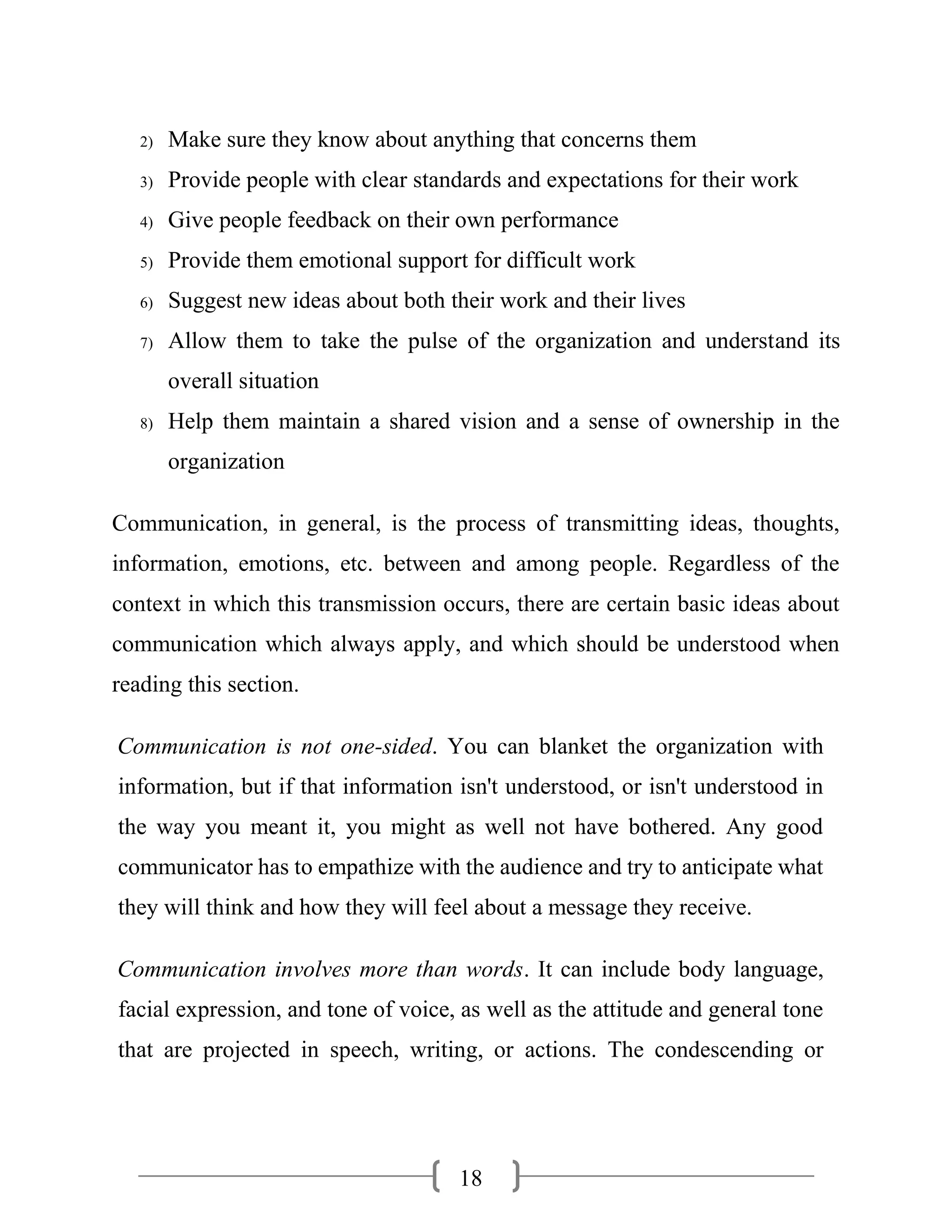18
2) Make sure they know about anything that concerns them
3) Provide people with clear standards and expectations for their work
4) Give people feedback on their own performance
5) Provide them emotional support for difficult work
6) Suggest new ideas about both their work and their lives
7) Allow them to take the pulse of the organization and understand its
overall situation
8) Help them maintain a shared vision and a sense of ownership in the
organization
Communication, in general, is the process of transmitting ideas, thoughts,
information, emotions, etc. between and among people. Regardless of the
context in which this transmission occurs, there are certain basic ideas about
communication which always apply, and which should be understood when
reading this section.
Communication is not one-sided. You can blanket the organization with
information, but if that information isn't understood, or isn't understood in
the way you meant it, you might as well not have bothered. Any good
communicator has to empathize with the audience and try to anticipate what
they will think and how they will feel about a message they receive.
Communication involves more than words. It can include body language,
facial expression, and tone of voice, as well as the attitude and general tone
that are projected in speech, writing, or actions. The condescending or
 
