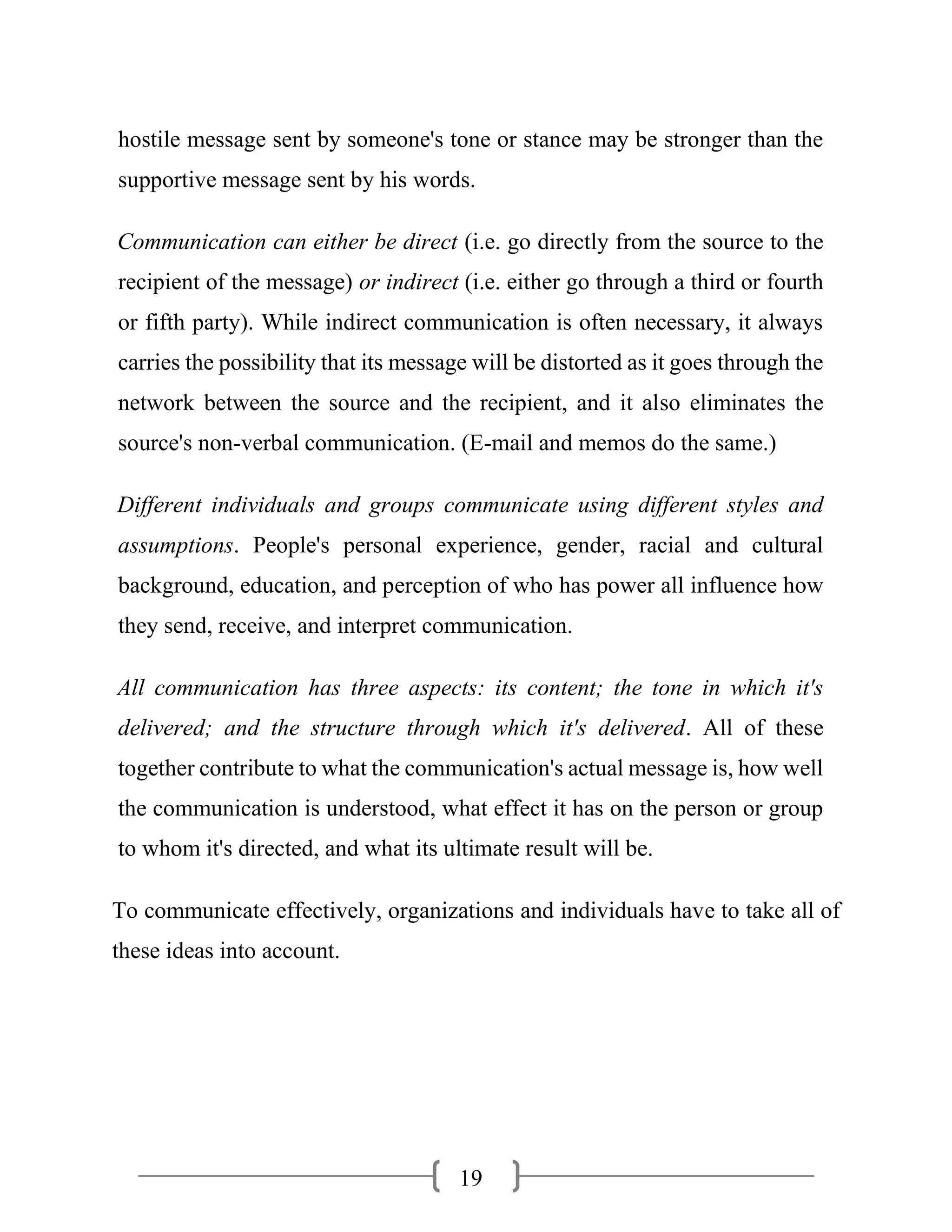 19
hostile message sent by someone's tone or stance may be stronger than the
supportive message sent by his words.
Communication can either be direct (i.e. go directly from the source to the
recipient of the message) or indirect (i.e. either go through a third or fourth
or fifth party). While indirect communication is often necessary, it always
carries the possibility that its message will be distorted as it goes through the
network between the source and the recipient, and it also eliminates the
source's non-verbal communication. (E-mail and memos do the same.)
Different individuals and groups communicate using different styles and
assumptions. People's personal experience, gender, racial and cultural
background, education, and perception of who has power all influence how
they send, receive, and interpret communication.
All communication has three aspects: its content; the tone in which it's
delivered; and the structure through which it's delivered. All of these
together contribute to what the communication's actual message is, how well
the communication is understood, what effect it has on the person or group
to whom it's directed, and what its ultimate result will be.
To communicate effectively, organizations and individuals have to take all of
these ideas into account.
 
