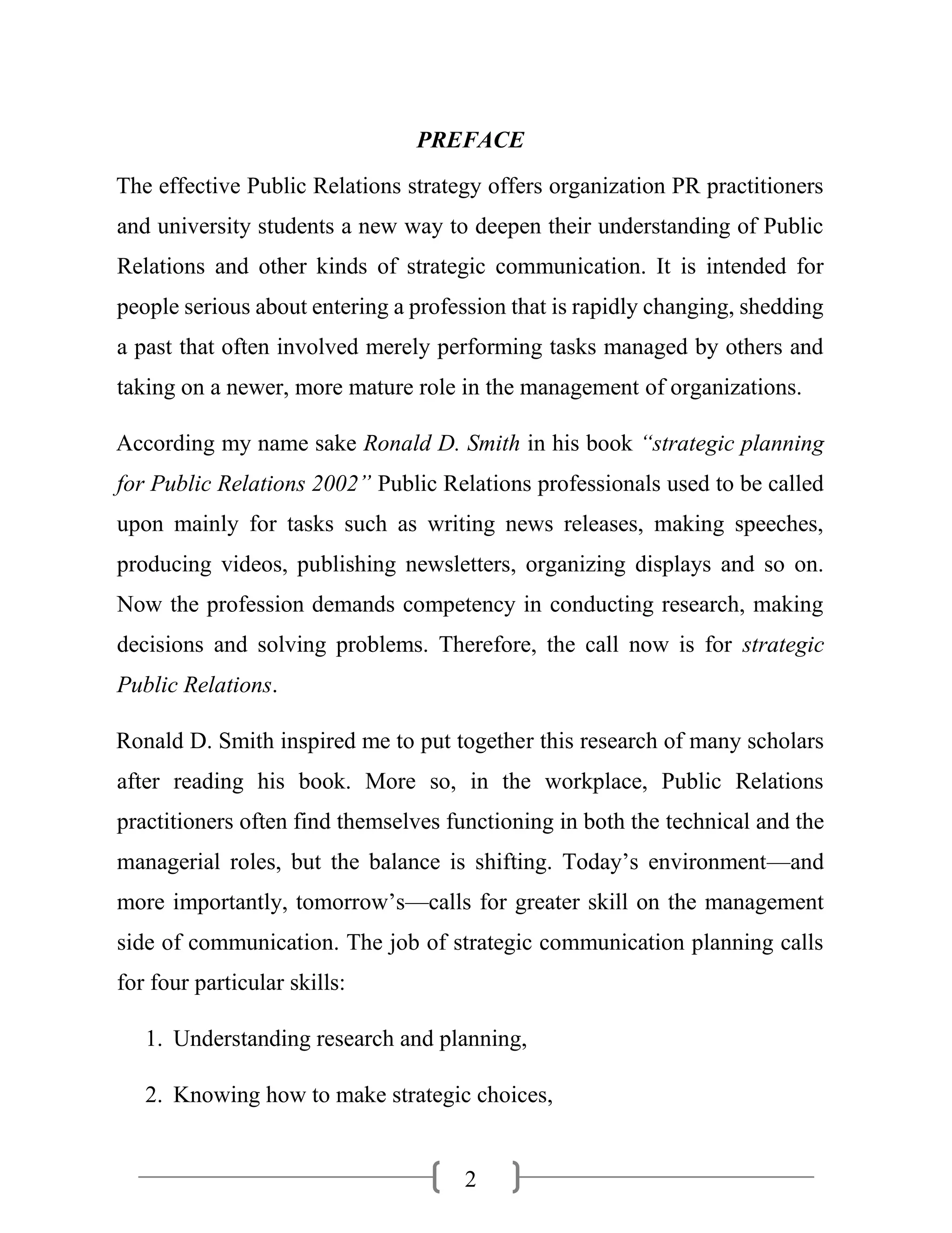 2
PREFACE
The effective Public Relations strategy offers organization PR practitioners
and university students a new way to deepen their understanding of Public
Relations and other kinds of strategic communication. It is intended for
people serious about entering a profession that is rapidly changing, shedding
a past that often involved merely performing tasks managed by others and
taking on a newer, more mature role in the management of organizations.
According my name sake Ronald D. Smith in his book “strategic planning
for Public Relations 2002” Public Relations professionals used to be called
upon mainly for tasks such as writing news releases, making speeches,
producing videos, publishing newsletters, organizing displays and so on.
Now the profession demands competency in conducting research, making
decisions and solving problems. Therefore, the call now is for strategic
Public Relations.
Ronald D. Smith inspired me to put together this research of many scholars
after reading his book. More so, in the workplace, Public Relations
practitioners often find themselves functioning in both the technical and the
managerial roles, but the balance is shifting. Today’s environment—and
more importantly, tomorrow’s—calls for greater skill on the management
side of communication. The job of strategic communication planning calls
for four particular skills:
1. Understanding research and planning,
2. Knowing how to make strategic choices,
 