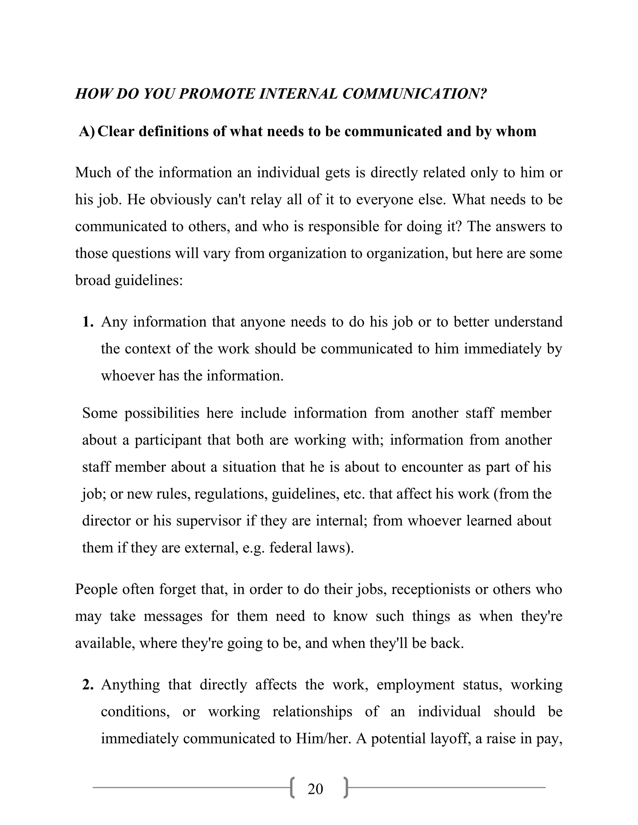 20
HOW DO YOU PROMOTE INTERNAL COMMUNICATION?
A)Clear definitions of what needs to be communicated and by whom
Much of the information an individual gets is directly related only to him or
his job. He obviously can't relay all of it to everyone else. What needs to be
communicated to others, and who is responsible for doing it? The answers to
those questions will vary from organization to organization, but here are some
broad guidelines:
1. Any information that anyone needs to do his job or to better understand
the context of the work should be communicated to him immediately by
whoever has the information.
Some possibilities here include information from another staff member
about a participant that both are working with; information from another
staff member about a situation that he is about to encounter as part of his
job; or new rules, regulations, guidelines, etc. that affect his work (from the
director or his supervisor if they are internal; from whoever learned about
them if they are external, e.g. federal laws).
People often forget that, in order to do their jobs, receptionists or others who
may take messages for them need to know such things as when they're
available, where they're going to be, and when they'll be back.
2. Anything that directly affects the work, employment status, working
conditions, or working relationships of an individual should be
immediately communicated to Him/her. A potential layoff, a raise in pay,
 