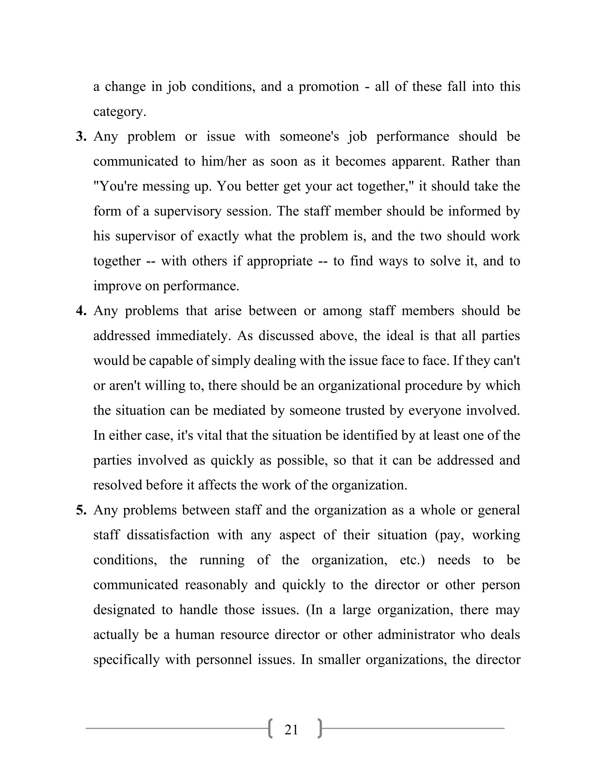 21
a change in job conditions, and a promotion - all of these fall into this
category.
3. Any problem or issue with someone's job performance should be
communicated to him/her as soon as it becomes apparent. Rather than
"You're messing up. You better get your act together," it should take the
form of a supervisory session. The staff member should be informed by
his supervisor of exactly what the problem is, and the two should work
together -- with others if appropriate -- to find ways to solve it, and to
improve on performance.
4. Any problems that arise between or among staff members should be
addressed immediately. As discussed above, the ideal is that all parties
would be capable of simply dealing with the issue face to face. If they can't
or aren't willing to, there should be an organizational procedure by which
the situation can be mediated by someone trusted by everyone involved.
In either case, it's vital that the situation be identified by at least one of the
parties involved as quickly as possible, so that it can be addressed and
resolved before it affects the work of the organization.
5. Any problems between staff and the organization as a whole or general
staff dissatisfaction with any aspect of their situation (pay, working
conditions, the running of the organization, etc.) needs to be
communicated reasonably and quickly to the director or other person
designated to handle those issues. (In a large organization, there may
actually be a human resource director or other administrator who deals
specifically with personnel issues. In smaller organizations, the director
 