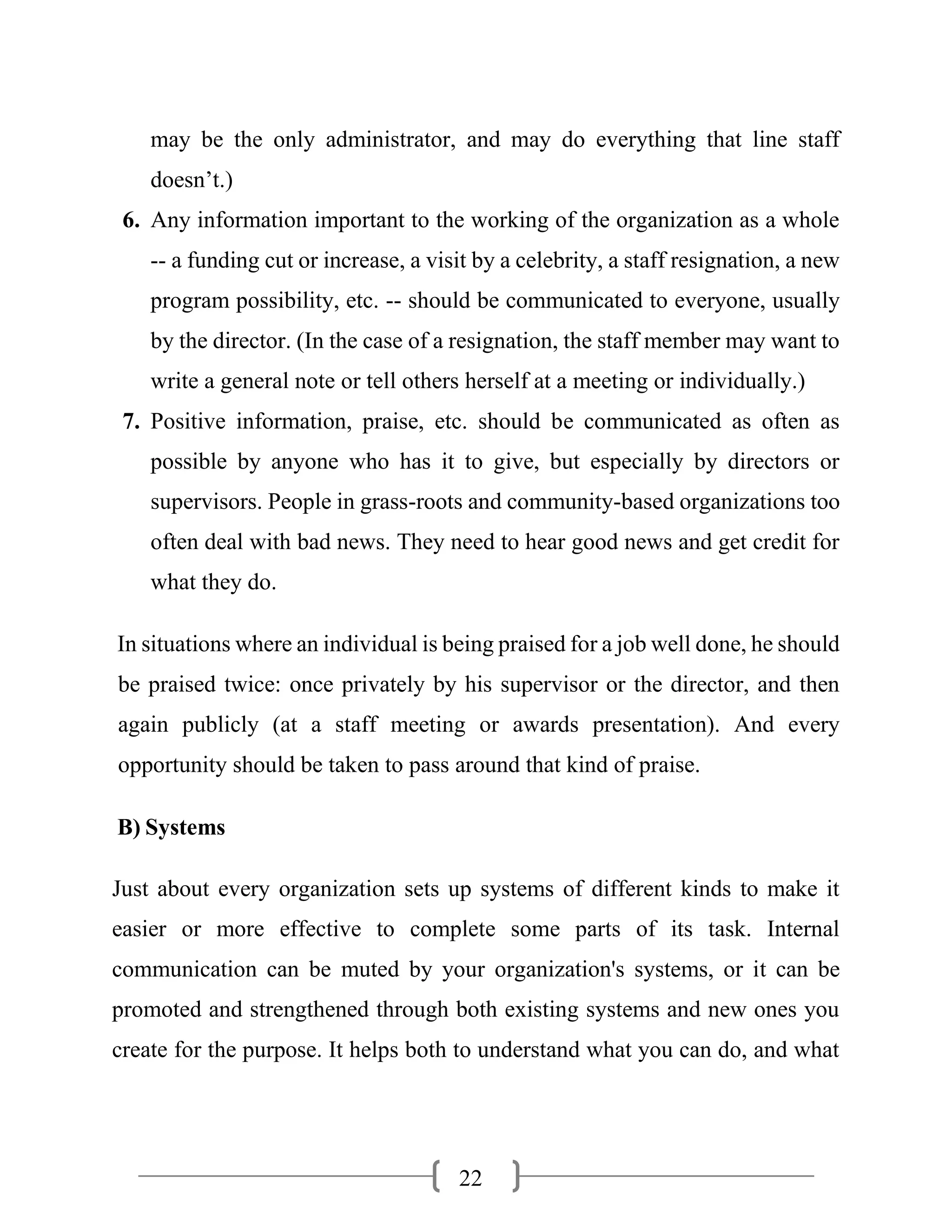 22
may be the only administrator, and may do everything that line staff
doesn’t.)
6. Any information important to the working of the organization as a whole
-- a funding cut or increase, a visit by a celebrity, a staff resignation, a new
program possibility, etc. -- should be communicated to everyone, usually
by the director. (In the case of a resignation, the staff member may want to
write a general note or tell others herself at a meeting or individually.)
7. Positive information, praise, etc. should be communicated as often as
possible by anyone who has it to give, but especially by directors or
supervisors. People in grass-roots and community-based organizations too
often deal with bad news. They need to hear good news and get credit for
what they do.
In situations where an individual is being praised for a job well done, he should
be praised twice: once privately by his supervisor or the director, and then
again publicly (at a staff meeting or awards presentation). And every
opportunity should be taken to pass around that kind of praise.
B) Systems
Just about every organization sets up systems of different kinds to make it
easier or more effective to complete some parts of its task. Internal
communication can be muted by your organization's systems, or it can be
promoted and strengthened through both existing systems and new ones you
create for the purpose. It helps both to understand what you can do, and what
 