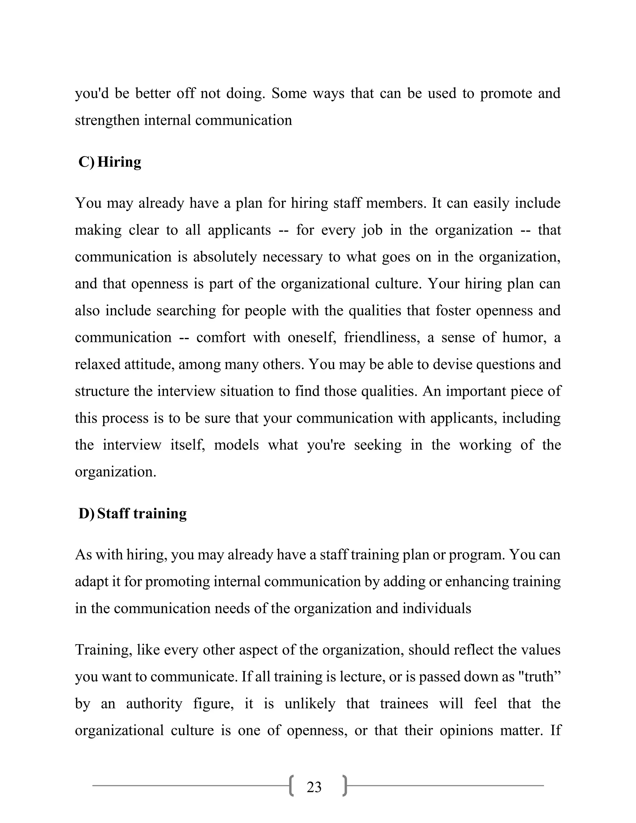 23
you'd be better off not doing. Some ways that can be used to promote and
strengthen internal communication
C)Hiring
You may already have a plan for hiring staff members. It can easily include
making clear to all applicants -- for every job in the organization -- that
communication is absolutely necessary to what goes on in the organization,
and that openness is part of the organizational culture. Your hiring plan can
also include searching for people with the qualities that foster openness and
communication -- comfort with oneself, friendliness, a sense of humor, a
relaxed attitude, among many others. You may be able to devise questions and
structure the interview situation to find those qualities. An important piece of
this process is to be sure that your communication with applicants, including
the interview itself, models what you're seeking in the working of the
organization.
D)Staff training
As with hiring, you may already have a staff training plan or program. You can
adapt it for promoting internal communication by adding or enhancing training
in the communication needs of the organization and individuals
Training, like every other aspect of the organization, should reflect the values
you want to communicate. If all training is lecture, or is passed down as "truth”
by an authority figure, it is unlikely that trainees will feel that the
organizational culture is one of openness, or that their opinions matter. If
 