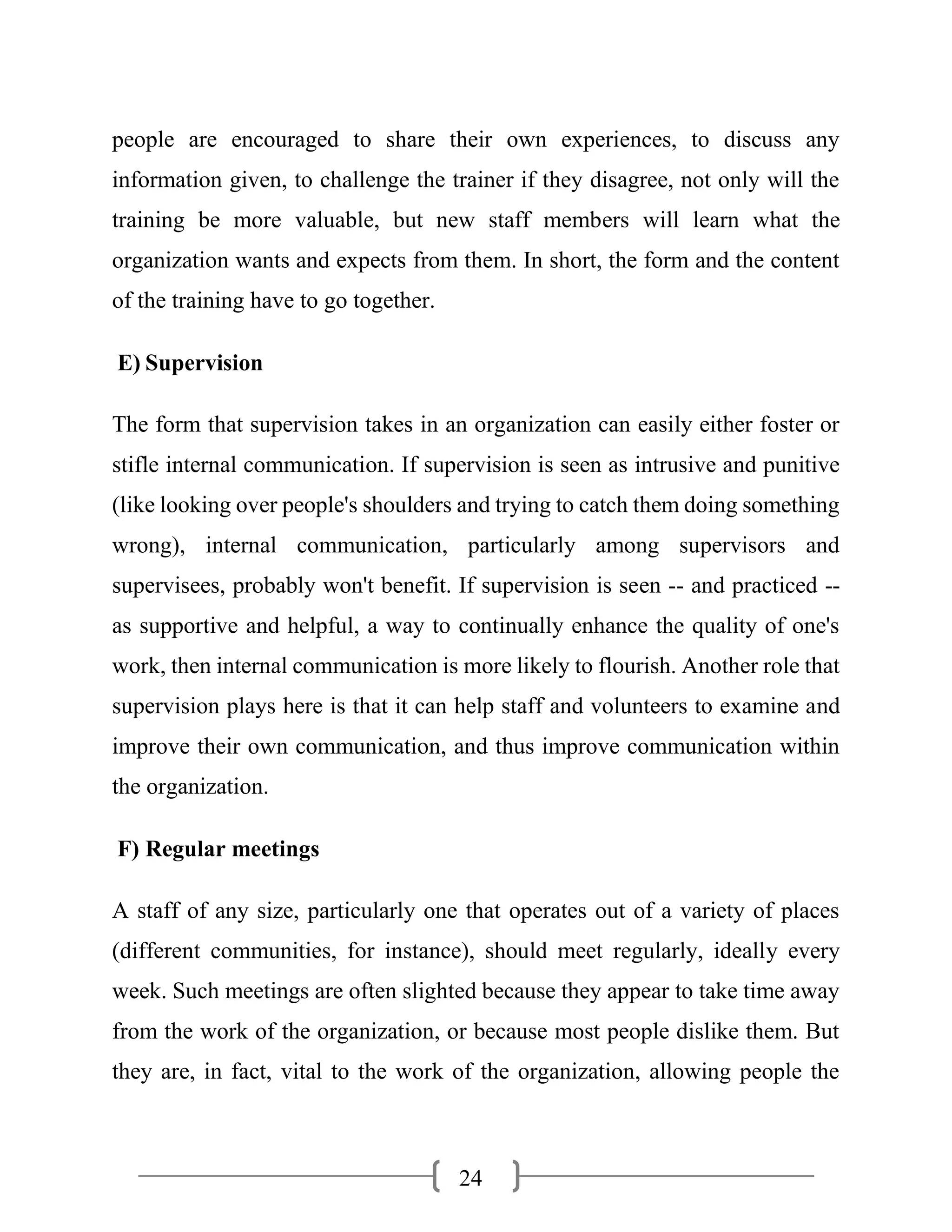 24
people are encouraged to share their own experiences, to discuss any
information given, to challenge the trainer if they disagree, not only will the
training be more valuable, but new staff members will learn what the
organization wants and expects from them. In short, the form and the content
of the training have to go together.
E) Supervision
The form that supervision takes in an organization can easily either foster or
stifle internal communication. If supervision is seen as intrusive and punitive
(like looking over people's shoulders and trying to catch them doing something
wrong), internal communication, particularly among supervisors and
supervisees, probably won't benefit. If supervision is seen -- and practiced --
as supportive and helpful, a way to continually enhance the quality of one's
work, then internal communication is more likely to flourish. Another role that
supervision plays here is that it can help staff and volunteers to examine and
improve their own communication, and thus improve communication within
the organization.
F) Regular meetings
A staff of any size, particularly one that operates out of a variety of places
(different communities, for instance), should meet regularly, ideally every
week. Such meetings are often slighted because they appear to take time away
from the work of the organization, or because most people dislike them. But
they are, in fact, vital to the work of the organization, allowing people the
 