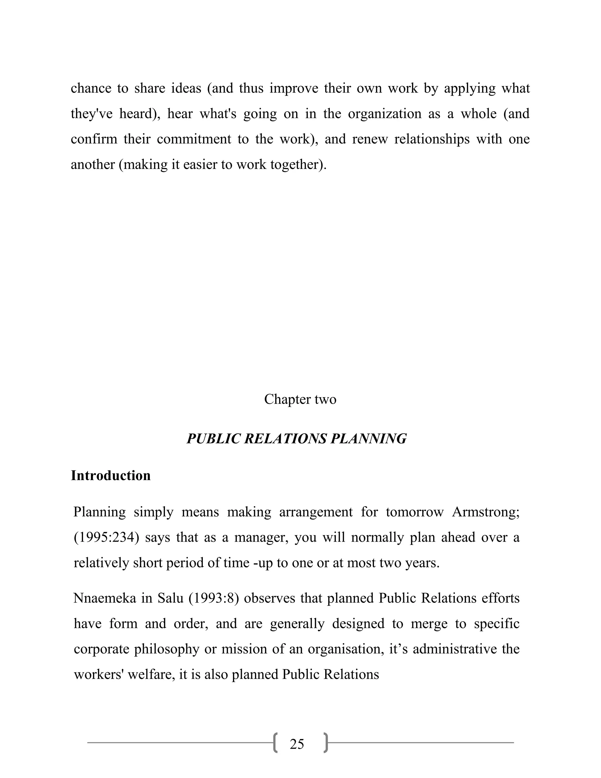 25
chance to share ideas (and thus improve their own work by applying what
they've heard), hear what's going on in the organization as a whole (and
confirm their commitment to the work), and renew relationships with one
another (making it easier to work together).
Chapter two
PUBLIC RELATIONS PLANNING
Introduction
Planning simply means making arrangement for tomorrow Armstrong;
(1995:234) says that as a manager, you will normally plan ahead over a
relatively short period of time -up to one or at most two years.
Nnaemeka in Salu (1993:8) observes that planned Public Relations efforts
have form and order, and are generally designed to merge to specific
corporate philosophy or mission of an organisation, it’s administrative the
workers' welfare, it is also planned Public Relations
 