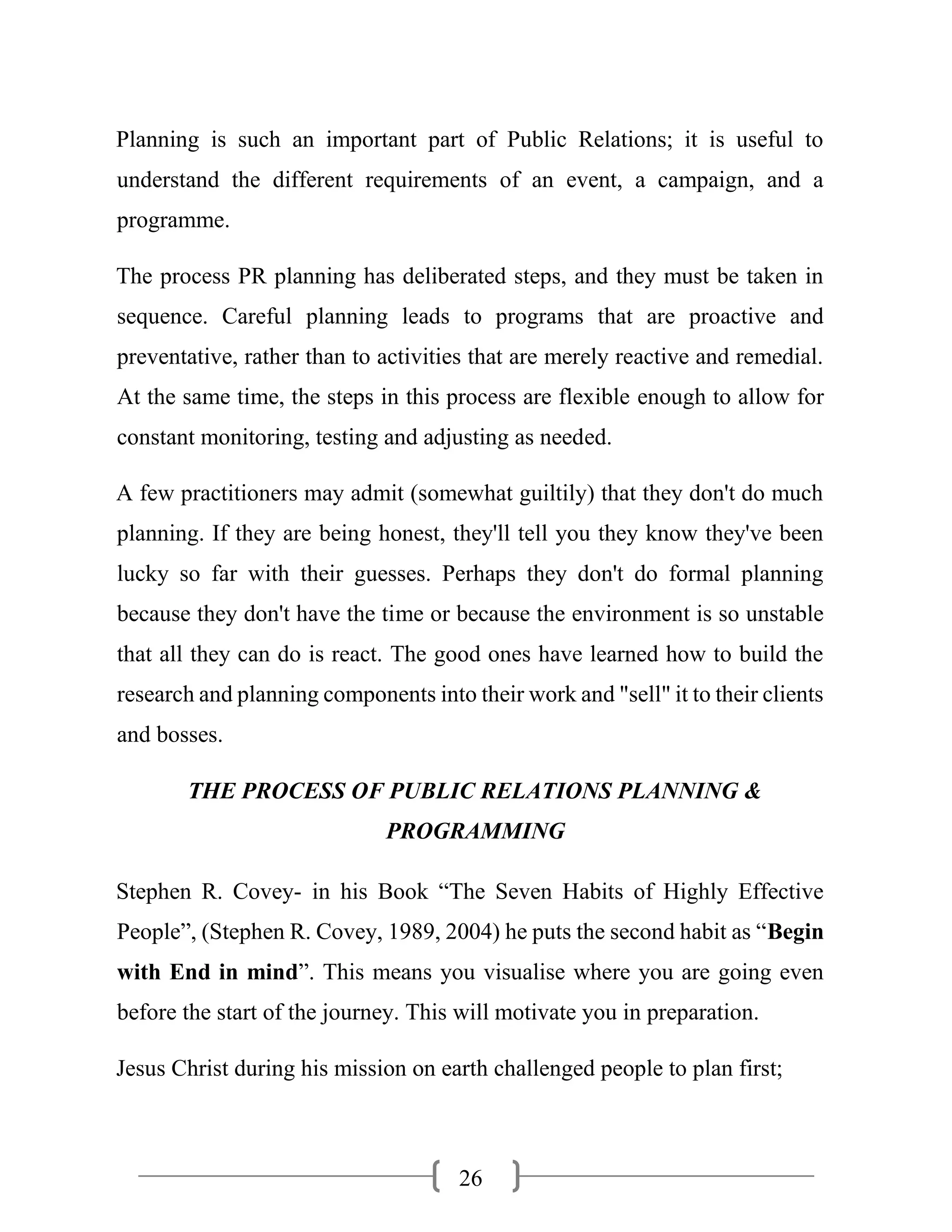 26
Planning is such an important part of Public Relations; it is useful to
understand the different requirements of an event, a campaign, and a
programme.
The process PR planning has deliberated steps, and they must be taken in
sequence. Careful planning leads to programs that are proactive and
preventative, rather than to activities that are merely reactive and remedial.
At the same time, the steps in this process are flexible enough to allow for
constant monitoring, testing and adjusting as needed.
A few practitioners may admit (somewhat guiltily) that they don't do much
planning. If they are being honest, they'll tell you they know they've been
lucky so far with their guesses. Perhaps they don't do formal planning
because they don't have the time or because the environment is so unstable
that all they can do is react. The good ones have learned how to build the
research and planning components into their work and "sell" it to their clients
and bosses.
THE PROCESS OF PUBLIC RELATIONS PLANNING &
PROGRAMMING
Stephen R. Covey- in his Book “The Seven Habits of Highly Effective
People”, (Stephen R. Covey, 1989, 2004) he puts the second habit as “Begin
with End in mind”. This means you visualise where you are going even
before the start of the journey. This will motivate you in preparation.
Jesus Christ during his mission on earth challenged people to plan first;
 